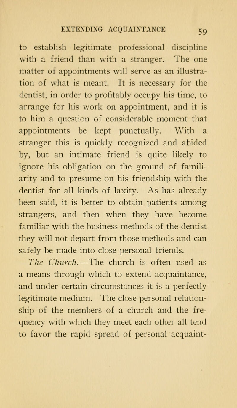to establish legitimate professional discipline with a friend than with a stranger. The one matter of appointments will serve as an illustra- tion of what is meant. It is necessary for the dentist, in order to profitably occupy his time, to arrange for his work on appointment, and it is to him a question of considerable moment that appointments be kept punctually. With a stranger this is quickly recognized and abided by, but an intimate friend is quite likely to ignore his obligation on the ground of famili- arity and to presume on his friendship with the dentist for all kinds of laxity. As has already been said, it is better to obtain patients among strangers, and then when they have become familiar with the business methods of the dentist they will not depart from those methods and can safely be made into close personal friends. The Church.—The church is often used as a means through which to extend acquaintance, and under certain circumstances it is a perfectly legitimate medium. The close personal relation- ship of the members of a church and the fre- quency with which they meet each other all tend to favor the rapid spread of personal acquaint-