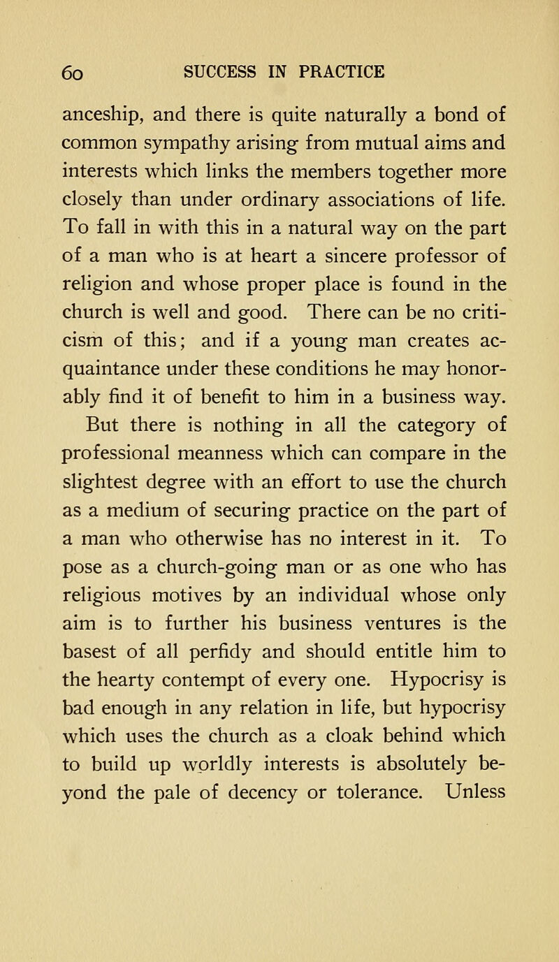 anceship, and there is quite naturally a bond of common sympathy arising from mutual aims and interests which links the members together more closely than under ordinary associations of life. To fall in with this in a natural way on the part of a man who is at heart a sincere professor of religion and whose proper place is found in the church is well and good. There can be no criti- cism of this; and if a young man creates ac- quaintance under these conditions he may honor- ably find it of benefit to him in a business way. But there is nothing in all the category of professional meanness which can compare in the slightest degree with an effort to use the church as a medium of securing practice on the part of a man who otherwise has no interest in it. To pose as a church-going man or as one who has religious motives by an individual whose only aim is to further his business ventures is the basest of all perfidy and should entitle him to the hearty contempt of every one. Hypocrisy is bad enough in any relation in life, but hypocrisy which uses the church as a cloak behind which to build up worldly interests is absolutely be- yond the pale of decency or tolerance. Unless
