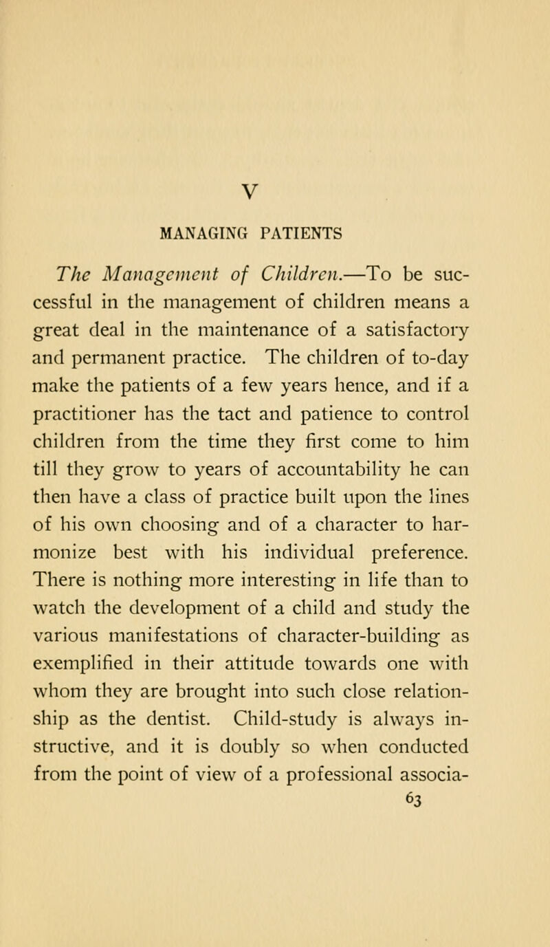The Management of Children.—To be suc- cessful in the management of children means a great deal in the maintenance of a satisfactory and permanent practice. The children of to-day make the patients of a few years hence, and if a practitioner has the tact and patience to control children from the time they first come to him till they grow to years of accountability he can then have a class of practice built upon the lines of his own choosing and of a character to har- monize best with his individual preference. There is nothing more interesting in life than to watch the development of a child and study the various manifestations of character-building as exemplified in their attitude towards one with whom they are brought into such close relation- ship as the dentist. Child-study is always in- structive, and it is doubly so when conducted from the point of view of a professional associa-