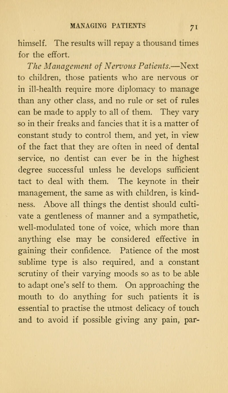 himself. The results will repay a thousand times for the effort. The Management of Nervous Patients.—Next to children, those patients who are nervous or in ill-health require more diplomacy to manage than any other class, and no rule or set of rules can be made to apply to all of them. They vary so in their freaks and fancies that it is a matter of constant study to control them, and yet, in view of the fact that they are often in need of dental service, no dentist can ever be in the highest degree successful unless he develops sufficient tact to deal with them. The keynote in their management, the same as with children, is kind- ness. Above all things the dentist should culti- vate a gentleness of manner and a sympathetic, well-modulated tone of voice, which more than anything else may be considered effective in gaining their confidence. Patience of the most sublime type is also required, and a constant scrutiny of their varying moods so as to be able to adapt one's self to them. On approaching the mouth to do anything for such patients it is essential to practise the utmost delicacy of touch and to avoid if possible giving any pain, par-