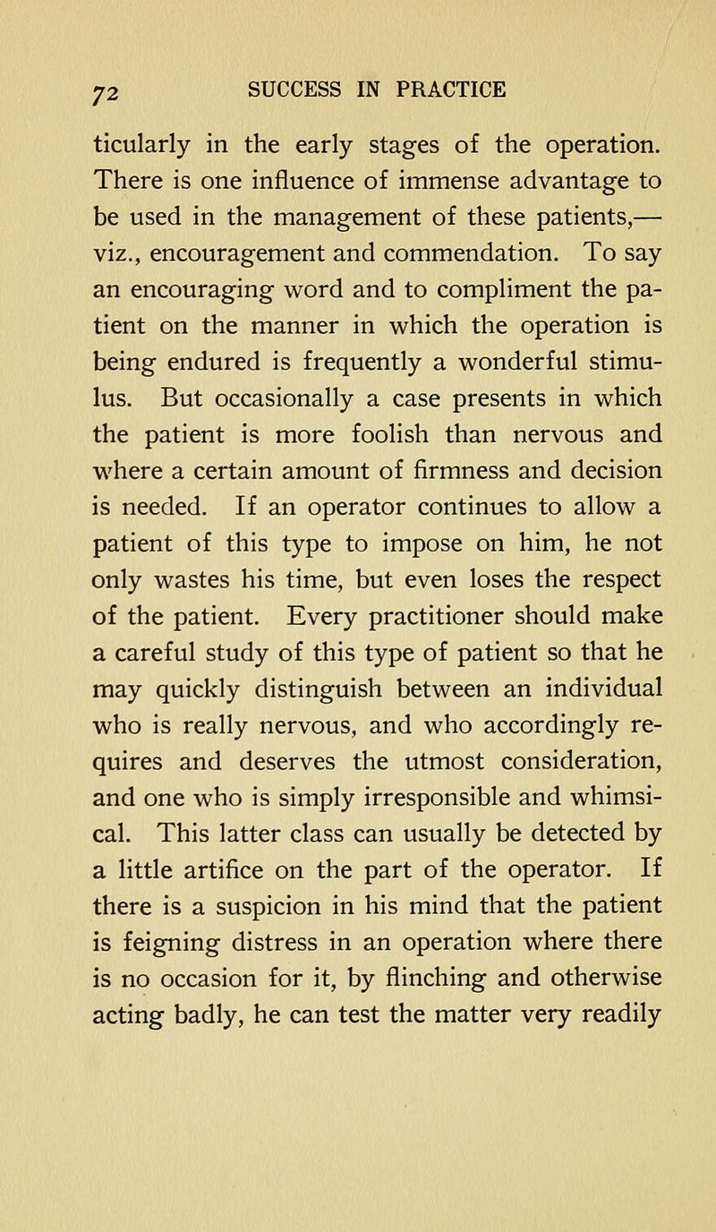 ticularly in the early stages of the operation. There is one influence of immense advantage to be used in the management of these patients,— viz., encouragement and commendation. To say an encouraging word and to compHment the pa- tient on the manner in which the operation is being endured is frequently a wonderful stimu- lus. But occasionally a case presents in which the patient is more foolish than nervous and where a certain amount of firmness and decision is needed. If an operator continues to allow a patient of this type to impose on him, he not only wastes his time, but even loses the respect of the patient. Every practitioner should make a careful study of this type of patient so that he may quickly distinguish between an individual who is really nervous, and who accordingly re- quires and deserves the utmost consideration, and one who is simply irresponsible and whimsi- cal. This latter class can usually be detected by a little artifice on the part of the operator. If there is a suspicion in his mind that the patient is feigning distress in an operation where there is no occasion for it, by flinching and otherwise acting badly, he can test the matter very readily