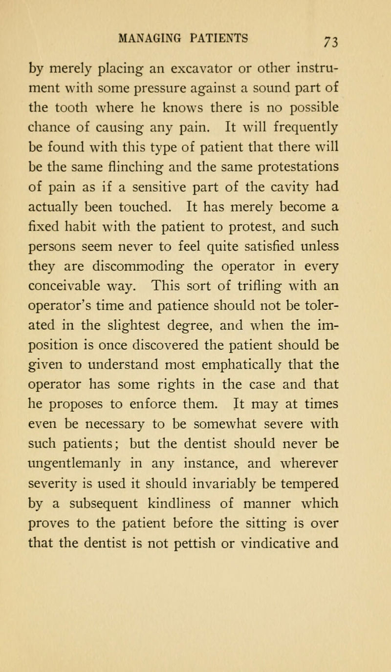 by merely placing an excavator or other instru- ment with some pressure against a sound part of the tooth where he knows there is no possible chance of causing any pain. It will frequently be found with this type of patient that there will be the same flinching and the same protestations of pain as if a sensitive part of the cavity had actually been touched. It has merely become a fixed habit with the patient to protest, and such persons seem never to feel quite satisfied unless they are discommoding the operator in every conceivable way. This sort of trifling with an operator's time and patience should not be toler- ated in the slightest degree, and when the im- position is once discovered the patient should be given to understand most emphatically that the operator has some rights in the case and that he proposes to enforce them. It may at times even be necessary to be somewhat severe with such patients; but the dentist should never be ungentlemanly in any instance, and wdierever severity is used it should invariably be tempered by a subsequent kindliness of manner which proves to the patient before the sitting is over that the dentist is not pettish or vindicative and