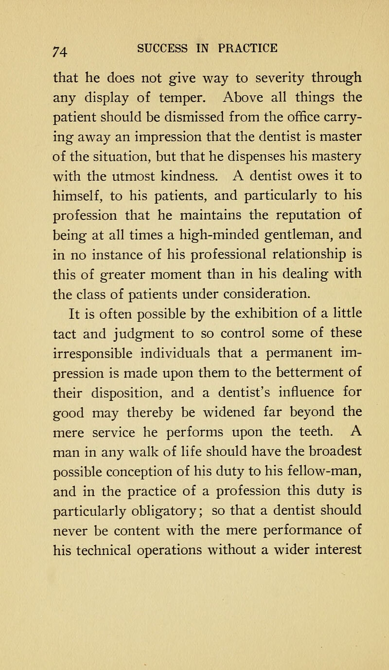 that he does not give way to severity through any display of temper. Above all things the patient should be dismissed from the office carry- ing away an impression that the dentist is master of the situation, but that he dispenses his mastery with the utmost kindness. A dentist owes it to himself, to his patients, and particularly to his profession that he maintains the reputation of being at all times a high-minded gentleman, and in no instance of his professional relationship is this of greater moment than in his dealing with the class of patients under consideration. It is often possible by the exhibition of a little tact and judgment to so control some of these irresponsible individuals that a permanent im- pression is made upon them to the betterment of their disposition, and a dentist's influence for good may thereby be widened far beyond the mere service he performs upon the teeth. A man in any walk of life should have the broadest possible conception of his duty to his fellow-man, and in the practice of a profession this duty is particularly obligatory; so that a dentist should never be content with the mere performance of his technical operations without a wider interest