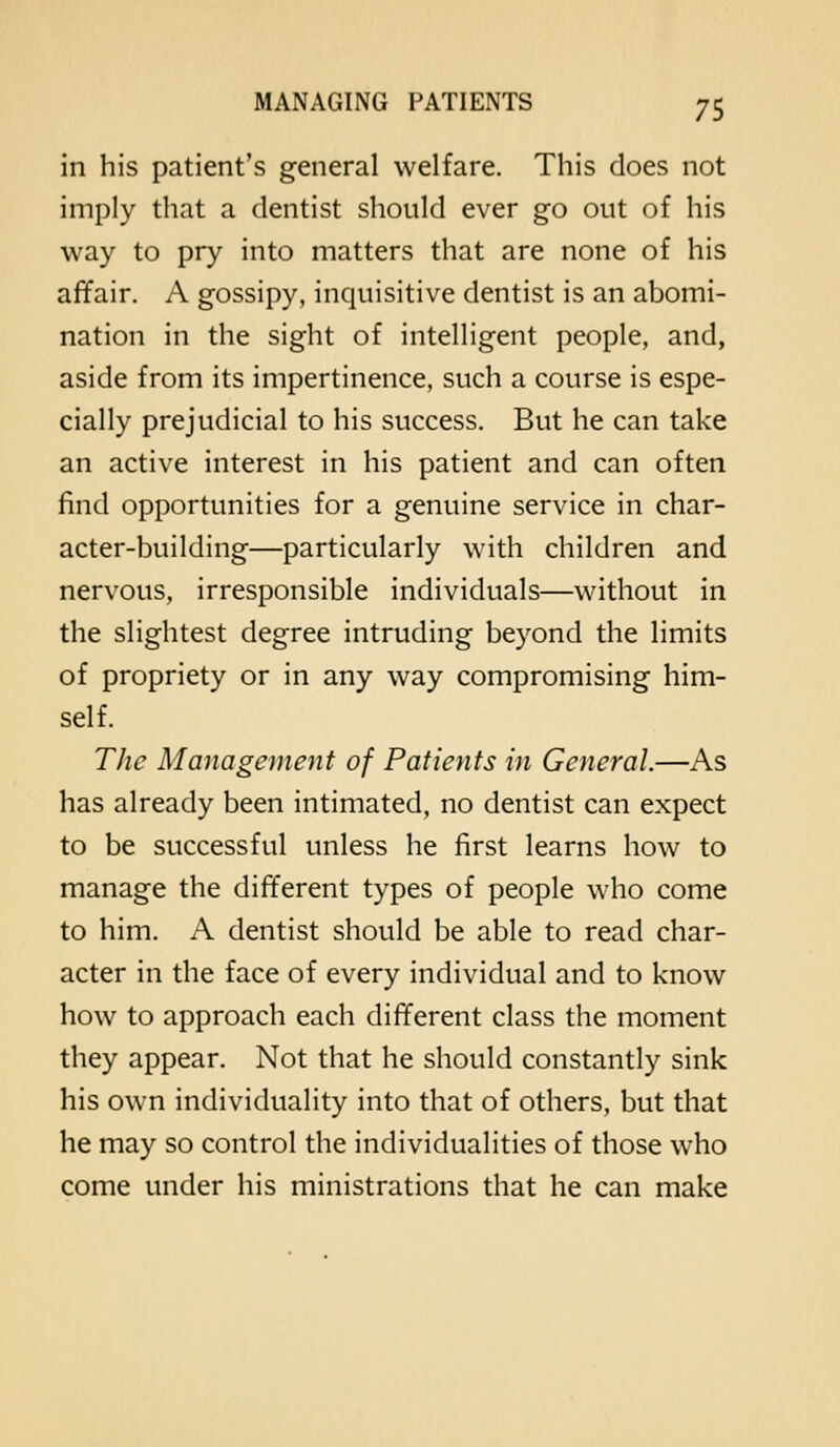 in his patient's general welfare. This does not imply that a dentist should ever go out of his way to pry into matters that are none of his affair. A gossipy, inquisitive dentist is an abomi- nation in the sight of intelligent people, and, aside from its impertinence, such a course is espe- cially prejudicial to his success. But he can take an active interest in his patient and can often find opportunities for a genuine service in char- acter-building—particularly with children and nervous, irresponsible individuals—without in the slightest degree intruding beyond the limits of propriety or in any way compromising him- self. The Management of Patients in General.—As has already been intimated, no dentist can expect to be successful unless he first learns how to manage the different types of people who come to him. A dentist should be able to read char- acter in the face of every individual and to know how to approach each different class the moment they appear. Not that he should constantly sink his own individuality into that of others, but that he may so control the individualities of those who come under his ministrations that he can make