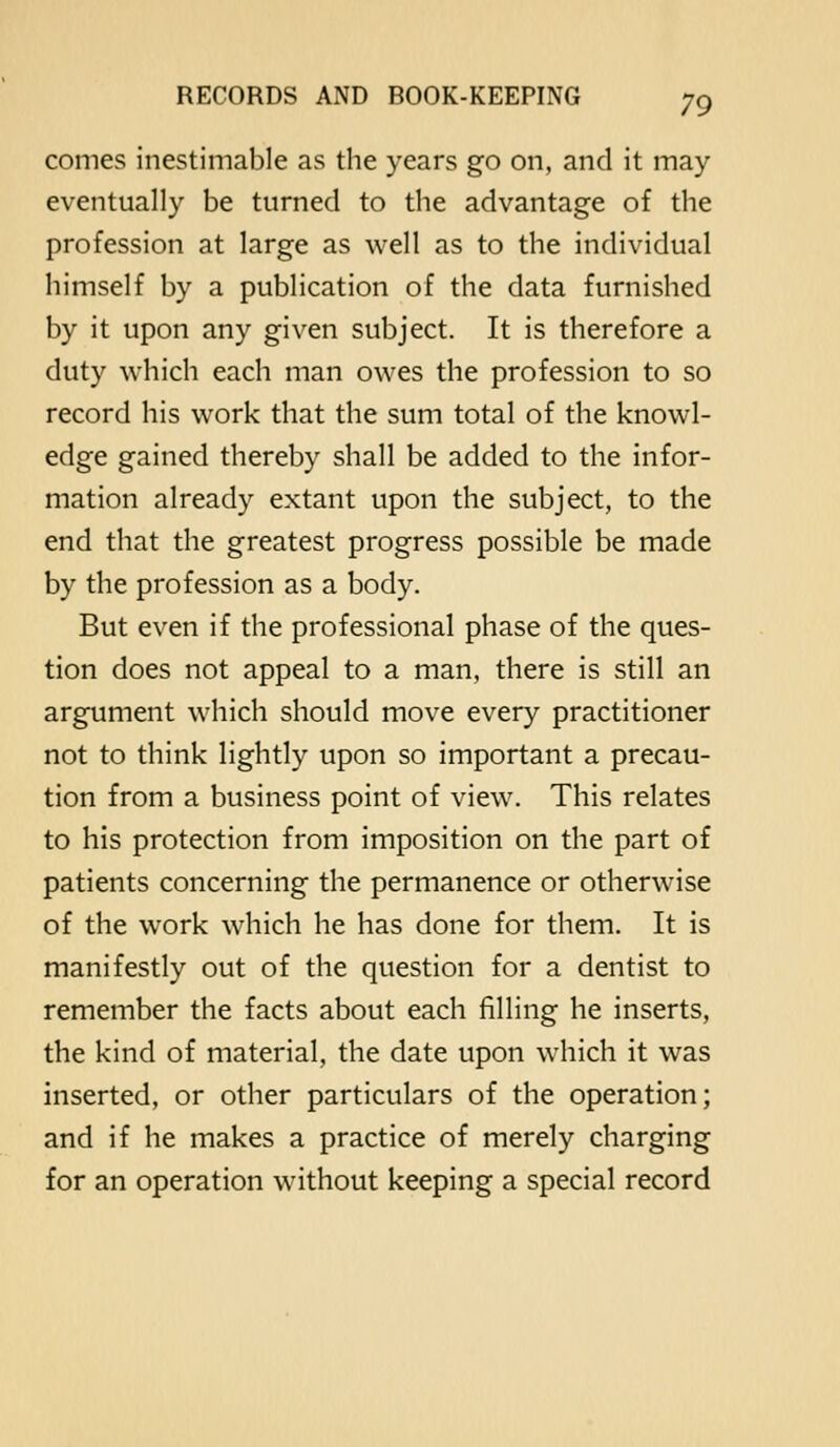 comes inestimable as the years go on, and it may eventually be turned to the advantage of the profession at large as well as to the individual himself by a publication of the data furnished by it upon any given subject. It is therefore a duty which each man owes the profession to so record his work that the sum total of the knowl- edge gained thereby shall be added to the infor- mation already extant upon the subject, to the end that the greatest progress possible be made by the profession as a body. But even if the professional phase of the ques- tion does not appeal to a man, there is still an argument which should move every practitioner not to think lightly upon so important a precau- tion from a business point of view. This relates to his protection from imposition on the part of patients concerning the permanence or otherwise of the work which he has done for them. It is manifestly out of the question for a dentist to remember the facts about each filling he inserts, the kind of material, the date upon which it was inserted, or other particulars of the operation; and if he makes a practice of merely charging for an operation without keeping a special record