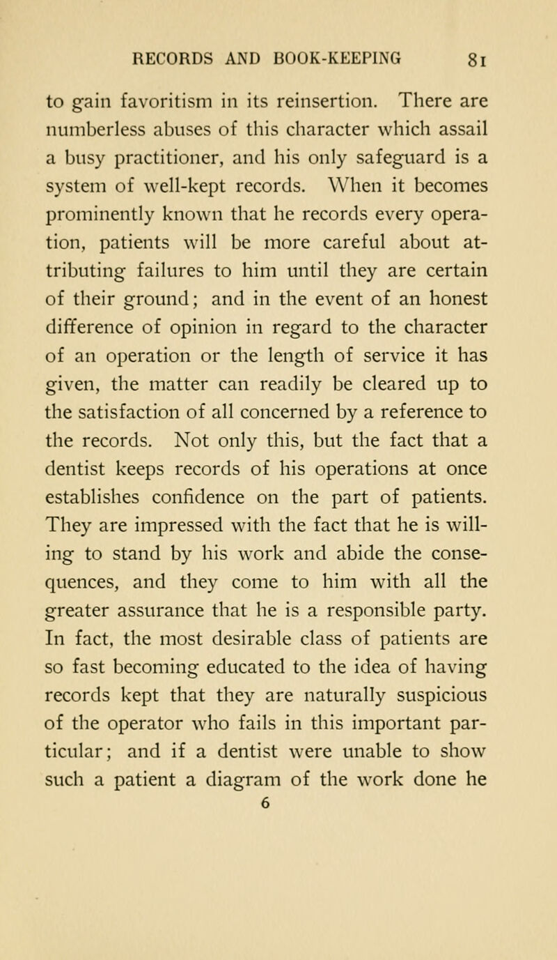 to gain favoritism in its reinsertion. There are numberless abuses of this character which assail a busy practitioner, and his only safeguard is a system of well-kept records. When it becomes prominently known that he records every opera- tion, patients will be more careful about at- tributing failures to him until they are certain of their ground; and in the event of an honest difference of opinion in regard to the character of an operation or the length of service it has given, the matter can readily be cleared up to the satisfaction of all concerned by a reference to the records. Not only this, but the fact that a dentist keeps records of his operations at once establishes confidence on the part of patients. They are impressed with the fact that he is will- ing to stand by his work and abide the conse- quences, and they come to him with all the greater assurance that he is a responsible party. In fact, the most desirable class of patients are so fast becoming educated to the idea of having records kept that they are naturally suspicious of the operator who fails in this important par- ticular; and if a dentist were unable to show such a patient a diagram of the work done he