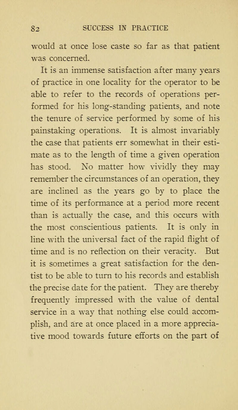 ■would at once lose caste so far as that patient was concerned. It is an immense satisfaction after many years of practice in one locality for the operator to be able to refer to the records of operations per- formed for his long-standing patients, and note the tenure of service performed by some of his painstaking operations. It is almost invariably the case that patients err somewhat in their esti- mate as to the length of time a given operation has stood. Xo matter how vividly they may remember the circumstances of an operation, they are inclined as the years go by to place the time of its performance at a period more recent than is actually the case, and this occurs with the most conscientiotis patients. It is only in line with the tmiversal fact of the rapid flight of time and is no reflection on their veracity. But it is sometimes a great satisfaction for the den- tist to be able to turn to his records and establish the precise date for the patient. They are thereby frequently impressed with the value of dental senflce in a way that nothing else could accom- plish, and are at once placed in a more apprecia- tive mood towards future ettorts on the pan of