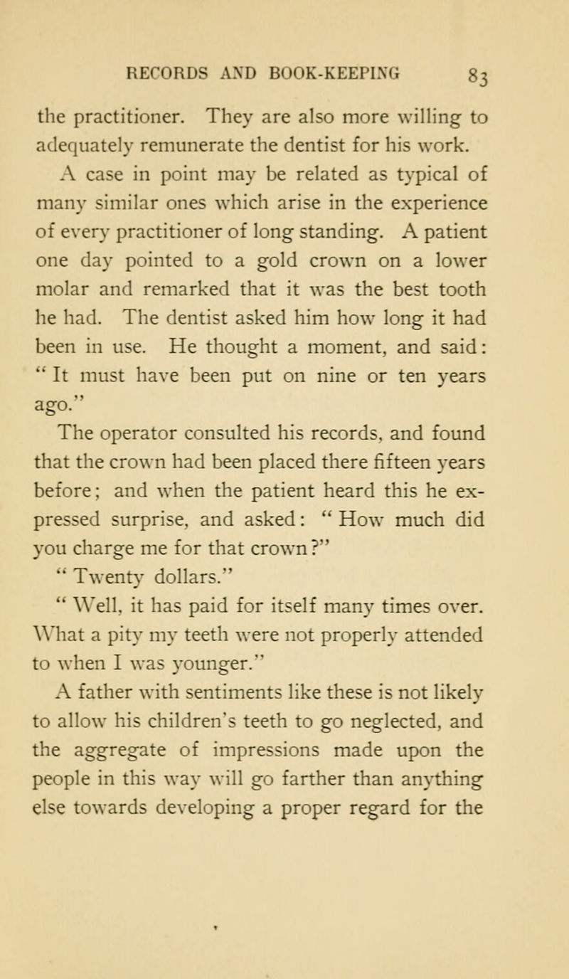 the practitioner. They are also more willing to adequately remunerate the dentist for his work. A case in point may be related as typical of many similar ones which arise in the experience of every practitioner of long standing. A patient one day pointed to a gold crown on a lower molar and remarked that it was the best tooth he had. The dentist asked him how long it had been in use. He thought a moment, and said:  It must have been put on nine or ten years ago. The operator consulted his records, and found that the crown had been placed there fifteen years before; and when the patient heard this he ex- pressed surprise, and asked:  How much did you charge me for that crown?  Twenty dollars.  Well, it has paid for itself many times over. \\'hat a pity my teeth were not properly attended to when I was younger. A father with sentiments like these is not likely to allow his children's teeth to go neglected, and the aggregate of impressions made upon the people in this way will go farther than anything else towards developing a proper regard for the