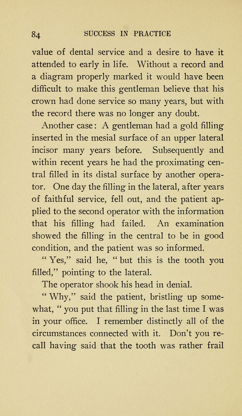 value of dental service and a desire to have it attended to early in life. Without a record and a diagram properly marked it would have been difficult to make this gentleman believe that his crown had done service so many years, but with the record there was no longer any doubt. Another case: A gentleman had a gold filling inserted in the mesial surface of an upper lateral incisor many years before. Subsequently and within recent years he had the proximating cen- tral filled in its distal surface by another opera- tor. One day the filling in the lateral, after years of faithful service, fell out, and the patient ap- plied to the second operator with the information that his filling had failed. An examination showed the filling in the central to be in good condition, and the patient was so informed.  Yes, said he,  but this is the tooth you filled, pointing to the lateral. The operator shook his head in denial.  Why, said the patient, bristling up some- what,  you put that filling in the last time I was in your office. I remember distinctly all of the circumstances connected with it. Don't you re- call having said that the tooth was rather frail
