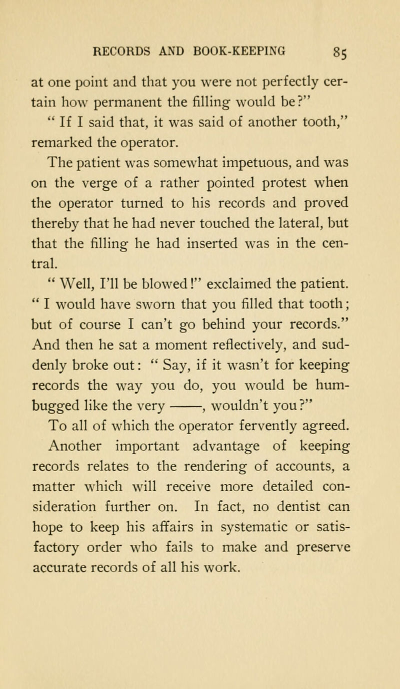 at one point and that you were not perfectly cer- tain how permanent the filling would be?  If I said that, it was said of another tooth, remarked the operator. The patient was somewhat impetuous, and was on the verge of a rather pointed protest when the operator turned to his records and proved thereby that he had never touched the lateral, but that the filling he had inserted was in the cen- tral.  Well, I'll be blowed! exclaimed the patient.  I would have sworn that you filled that tooth; but of course I can't go behind your records. And then he sat a moment reflectively, and sud- denly broke out:  Say, if it wasn't for keeping records the way you do, you would be hum- bugged like the very , wouldn't you? To all of which the operator fervently agreed. Another important advantage of keeping records relates to the rendering of accounts, a matter which will receive more detailed con- sideration further on. In fact, no dentist can hope to keep his affairs in systematic or satis- factory order who fails to make and preserve accurate records of all his work.