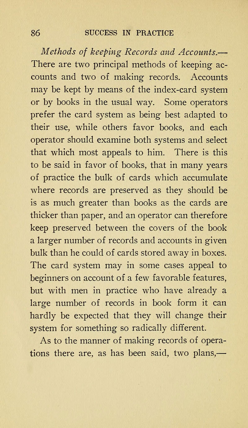 Methods of keeping Records and Accounts.— There are two principal methods of keeping ac- counts and two of making records. Accounts may be kept by means of the index-card system or by books in the usual way. Some operators prefer the card system as being best adapted to their use, while others favor books, and each operator should examine both systems and select that which most appeals to him. There is this to be said in favor of books, that in many years of practice the bulk of cards which accumulate where records are preserved as they should be is as much greater than books as the cards are thicker than paper, and an operator can therefore keep preserved between the covers of the book a larger number of records and accounts in given bulk than he could of cards stored away in boxes. The card system may in some cases appeal to beginners on account of a few favorable features, but with men in practice who have already a large number of records in book form it can hardly be expected that they will change their system for something so radically different. As to the manner of making records of opera- tions there are, as has been said, two plans,—