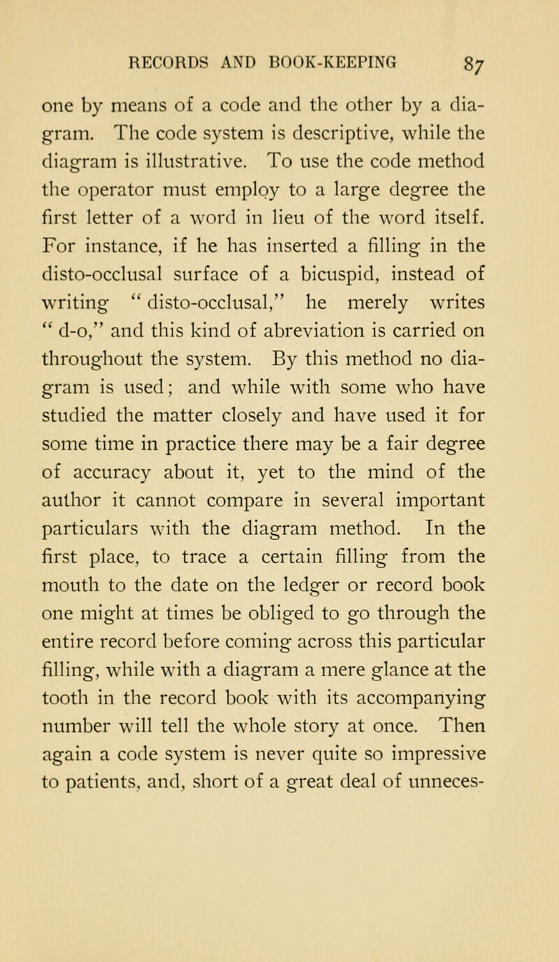 one by means of a code and the other by a dia- gram. The code system is descriptive, while the diagram is illustrative. To use the code method the operator must employ to a large degree the first letter of a word in lieu of the word itself. For instance, if he has inserted a filling in the disto-occlusal surface of a bicuspid, instead of writing  disto-occlusal, he merely writes  d-o, and this kind of abreviation is carried on throughout the system. By this method no dia- gram is used; and while with some who have studied the matter closely and have used it for some time in practice there may be a fair degree of accuracy about it, yet to the mind of the author it cannot compare in several important particulars with the diagram method. In the first place, to trace a certain filling from the mouth to the date on the ledger or record book one might at times be obliged to go through the entire record before coming across this particular filling, while with a diagram a mere glance at the tooth in the record book with its accompanying number will tell the whole story at once. Then again a code system is never quite so impressive to patients, and, short of a great deal of unneces-