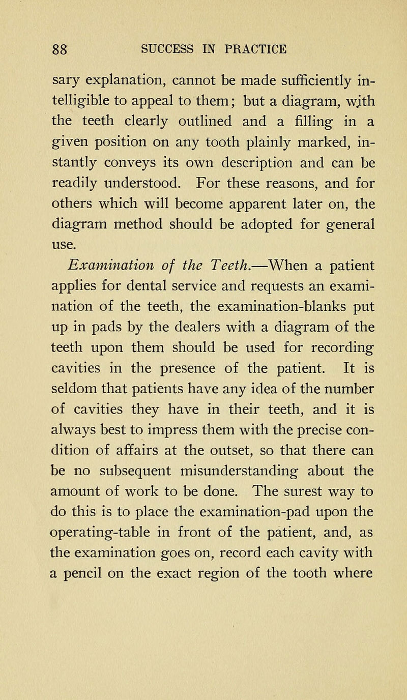 sary explanation, cannot be made sufficiently in- telligible to appeal to them; but a diagram, wjth the teeth clearly outlined and a filling in a given position on any tooth plainly marked, in- stantly conveys its own description and can be readily understood. For these reasons, and for others which will become apparent later on, the diagram method should be adopted for general use. Examination of the Teeth.—When a patient applies for dental service and requests an exami- nation of the teeth, the examination-blanks put up in pads by the dealers with a diagram of the teeth upon them should be used for recording cavities in the presence of the patient. It is seldom that patients have any idea of the number of cavities they have in their teeth, and it is always best to impress them with the precise con- dition of affairs at the outset, so that there can be no subsequent misunderstanding about the amount of work to be done. The surest way to do this is to place the examination-pad upon the operating-table in front of the patient, and, as the examination goes on, record each cavity with a pencil on the exact region of the tooth where