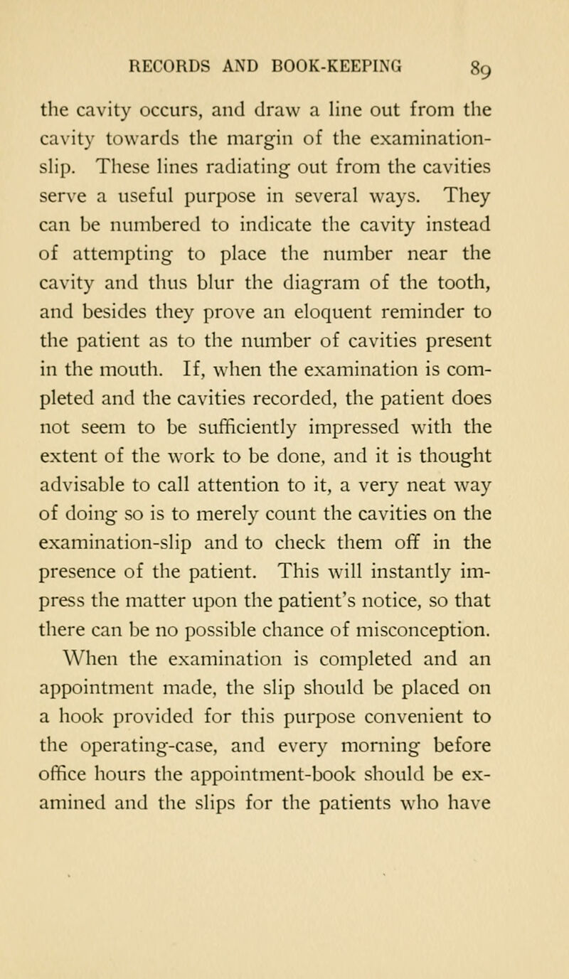 the cavity occurs, and draw a line out from the cavity towards the margin of the examination- shp. These Hues radiating out from the cavities serve a useful purpose in several ways. They can be numberetl to indicate the cavity instead of attempting to place the number near the cavity and thus blur the diagram of the tooth, and besides they prove an eloquent reminder to the patient as to the number of cavities present in the mouth. If, when the examination is com- pleted and the cavities recorded, the patient does not seem to be sufficiently impressed with the extent of the work to be done, and it is thought advisable to call attention to it, a very neat way of doing so is to merely count the cavities on the examination-slip and to check them ofif in the presence of the patient. This will instantly im- press the matter upon the patient's notice, so that there can be no possible chance of misconception. When the examination is completed and an appointment made, the slip should be placed on a hook provided for this purpose convenient to the operating-case, and every morning before office hours the appointment-book should be ex- amined and the slips for the patients who have