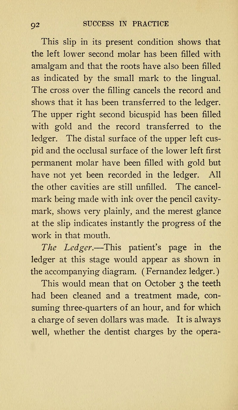 This slip in its present condition shows that the left lower second molar has been filled Vv^ith amalgam and that the roots have also been filled as indicated by the small mark to the lingual. The cross over the filling cancels the record and shows that it has been transferred to the ledger. The upper right second bicuspid has been filled with gold and the record transferred to the ledger. The distal surface of the upper left cus- pid and the occlusal surface of the lower left first permanent molar have been filled with gold but have not yet been recorded in the ledger. All the other cavities are still unfilled. The cancel- mark being made with ink over the pencil cavity- mark, shows very plainly, and the merest glance at the slip indicates instantly the progress of the work in that mouth. The Ledger.—This patient's page in the ledger at this stage would appear as shown in the accompanying diagram. (Fernandez ledger.) This would mean that on October 3 the teeth had been cleaned and a treatment made, con- suming three-quarters of an hour, and for which a charge of seven dollars was made. It is always well, whether the dentist charges by the opera-