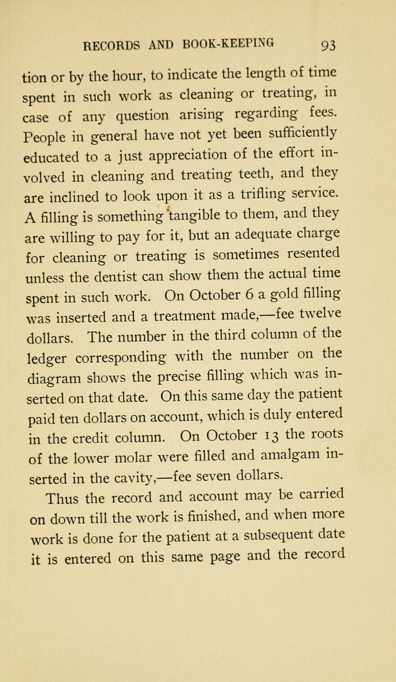 tion or by the hour, to indicate the length of time spent in such work as cleaning or treating, in case of any question arising regarding fees. People in general have not yet been sufficiently educated to a just appreciation of the effort ni- volved in cleaning and treating teeth, and they are inclined to look upon it as a trifling service. A filling is something 'tangible to them, and they are willing to pay for it, but an adequate charge for cleaning or treating is sometimes resented unless the dentist can show them the actual time spent in such work. On October 6 a gold filling was inserted and a treatment made,—fee twelve dollars. The number in the third column of the ledger corresponding with the number on the diagram shows the precise filling which was m- serted on that date. On this same day the patient paid ten dollars on account, which is duly entered in the credit column. On October 13 the roots of the lower molar were filled and amalgam in- serted in the cavity,—fee seven dollars. Thus the record and account may be carried on down till the work is finished, and when more work is done for the patient at a subsequent date it is entered on this same page and the record