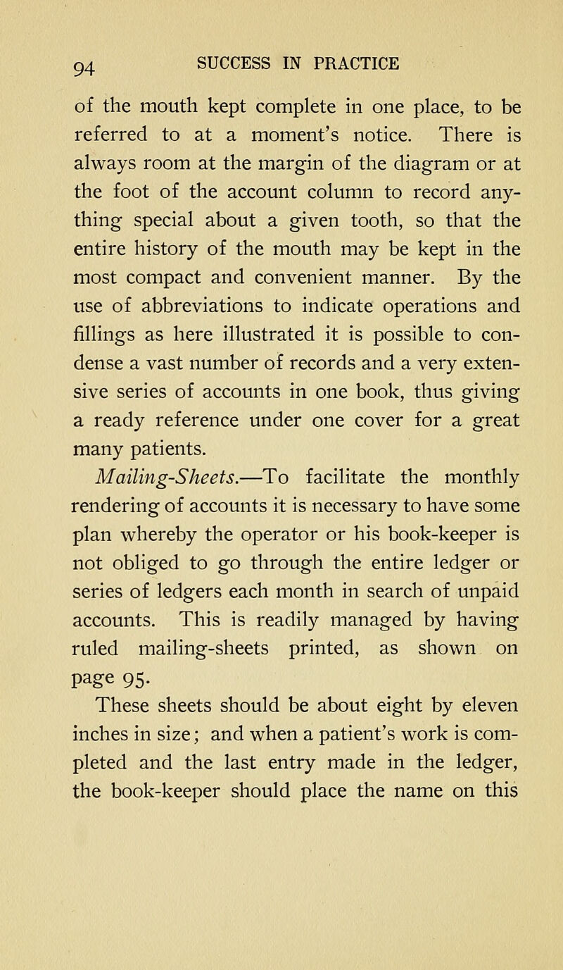 of the mouth kept complete in one place, to be referred to at a moment's notice. There is always room at the margin of the diagram or at the foot of the account column to record any- thing special about a given tooth, so that the entire history of the mouth may be kept in the most compact and convenient manner. By the use of abbreviations to indicate operations and fillings as here illustrated it is possible to con- dense a vast number of records and a very exten- sive series of accounts in one book, thus giving a ready reference under one cover for a great many patients. Mailing-Sheets.—To facilitate the monthly rendering of accounts it is necessary to have some plan whereby the operator or his book-keeper is not obliged to go through the entire ledger or series of ledgers each month in search of unpaid accounts. This is readily managed by having ruled mailing-sheets printed, as shown on page 95- These sheets should be about eight by eleven inches in size; and when a patient's work is com- pleted and the last entry made in the ledger, the book-keeper should place the name on this