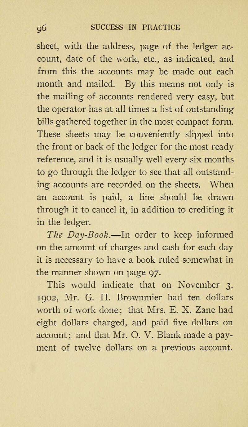 sheet, with the address, page of the ledger ac- count, date of the work, etc., as indicated, and from this the accounts may be made out each month and mailed. By this means not only is the mailing of accounts rendered very easy, but the operator has at all times a list of outstanding bills gathered together in the most compact form. These sheets may be conveniently slipped into the front or back of the ledger for the most ready reference, and it is usually well every six months to go through the ledger to see that all outstand- ing accounts are recorded on the sheets. When an account is paid, a line should be drawn through it to cancel it, in addition to crediting it in the ledger. The Day-Book.—In order to keep informed on the amount of charges and cash for each day it is necessary to have a book ruled somewhat in the manner shown on page 97. This would indicate that on November 3, 1902, Mr. G. H. Brownmier had ten dollars worth of work done; that Mrs. E. X. Zane had eight dollars charged, and paid five dollars on account; and that Mr. O. V. Blank made a pay- ment of twelve dollars on a previous account.