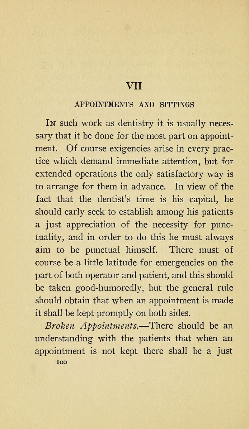 APPOINTMENTS AND SITTINGS In such work as dentistry it is usually neces- sary that it be done for the most part on appoint- ment. Of course exigencies arise in every prac- tice which demand immediate attention, but for extended operations the only satisfactory way is to arrange for them in advance. In view of the fact that the dentist's time is his capital, he should early seek to establish among his patients a just appreciation of the necessity for punc- tuality, and in order to do this he must always aim to be punctual himself. There must of course be a little latitude for emergencies on the part of both operator and patient, and this should be taken good-humoredly, but the general rule should obtain that when an appointment is made it shall be kept promptly on both sides. Broken Appointments.—There should be an understanding with the patients that when an appointment is not kept there shall be a just