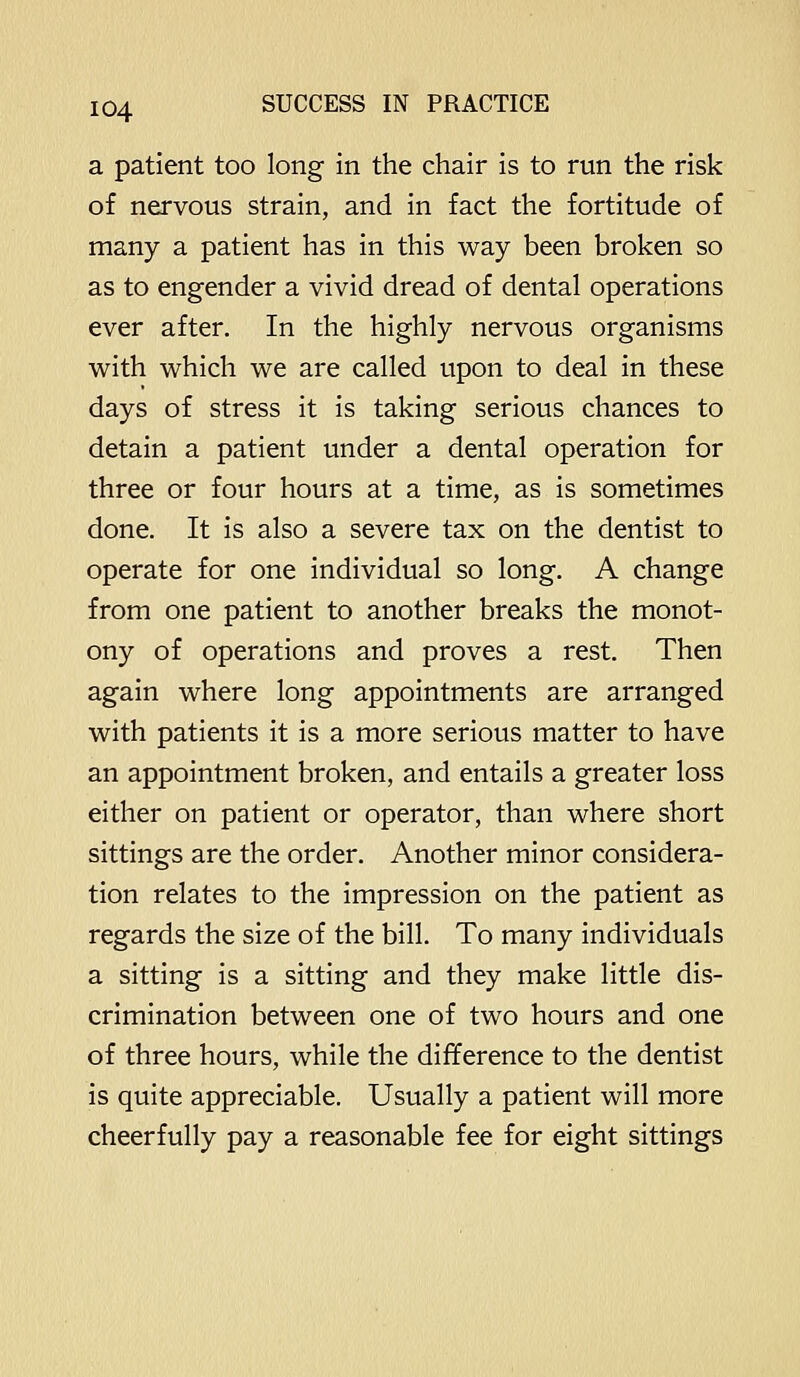a patient too long in the chair is to run the risk of nervous strain, and in fact the fortitude of many a patient has in this way been broken so as to engender a vivid dread of dental operations ever after. In the highly nervous organisms with which we are called upon to deal in these days of stress it is taking serious chances to detain a patient under a dental operation for three or four hours at a time, as is sometimes done. It is also a severe tax on the dentist to operate for one individual so long. A change from one patient to another breaks the monot- ony of operations and proves a rest. Then again where long appointments are arranged with patients it is a more serious matter to have an appointment broken, and entails a greater loss either on patient or operator, than where short sittings are the order. Another minor considera- tion relates to the impression on the patient as regards the size of the bill. To many individuals a sitting is a sitting and they make little dis- crimination between one of two hours and one of three hours, while the difference to the dentist is quite appreciable. Usually a patient will more cheerfully pay a reasonable fee for eight sittings