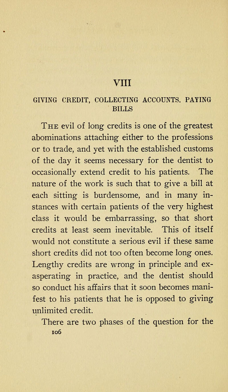 VIII GIVING CREDIT, COLLECTING ACCOUNTS. PAYING BILLS The evil of long credits is one of the greatest abominations attaching either to the professions or to trade, and yet with the established customs of the day it seems necessary for the dentist to occasionally extend credit to his patients. The nature of the work is such that to give a bill at each sitting is burdensome, and in many in- stances with certain patients of the very highest class it would be embarrassing, so that short credits at least seem inevitable. This of itself would not constitute a serious evil if these same short credits did not too often become long ones. Lengthy credits are wrong in principle and ex- asperating in practice, and the dentist should so conduct his affairs that it soon becomes mani- fest to his patients that he is opposed to giving unlimited credit. There are two phases of the question for the io6