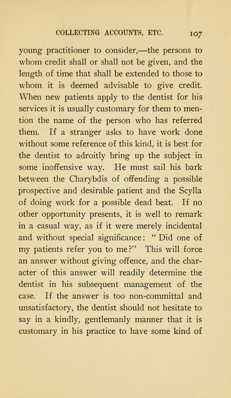 young practitioner to consider,—the persons to wliom credit shall or shall not be given, and the length of time that shall be extended to those to whom it is deemed advisable to give credit. When new patients apply to the dentist for his services it is usually customary for them to men- tion the name of the person who has referred them. If a stranger asks to have work done without some reference of this kind, it is best for the dentist to adroitly bring up the subject in some inoffensive way. He must sail his bark between the Charybdis of offending a possible prospective and desirable patient and the Scylla of doing work for a possible dead beat. If no other opportunity presents, it is well to remark in a casual way, as if it were merely incidental and without special significance:  Did one of my patients refer you to me? This will force an answer without giving offence, and the char- acter of this answer will readily determine the dentist in his subsequent management of the case. If the answer is too non-committal and unsatisfactory, the dentist should not hesitate to say in a kindly, gentlemanly manner that it is customary in his practice to have some kind of