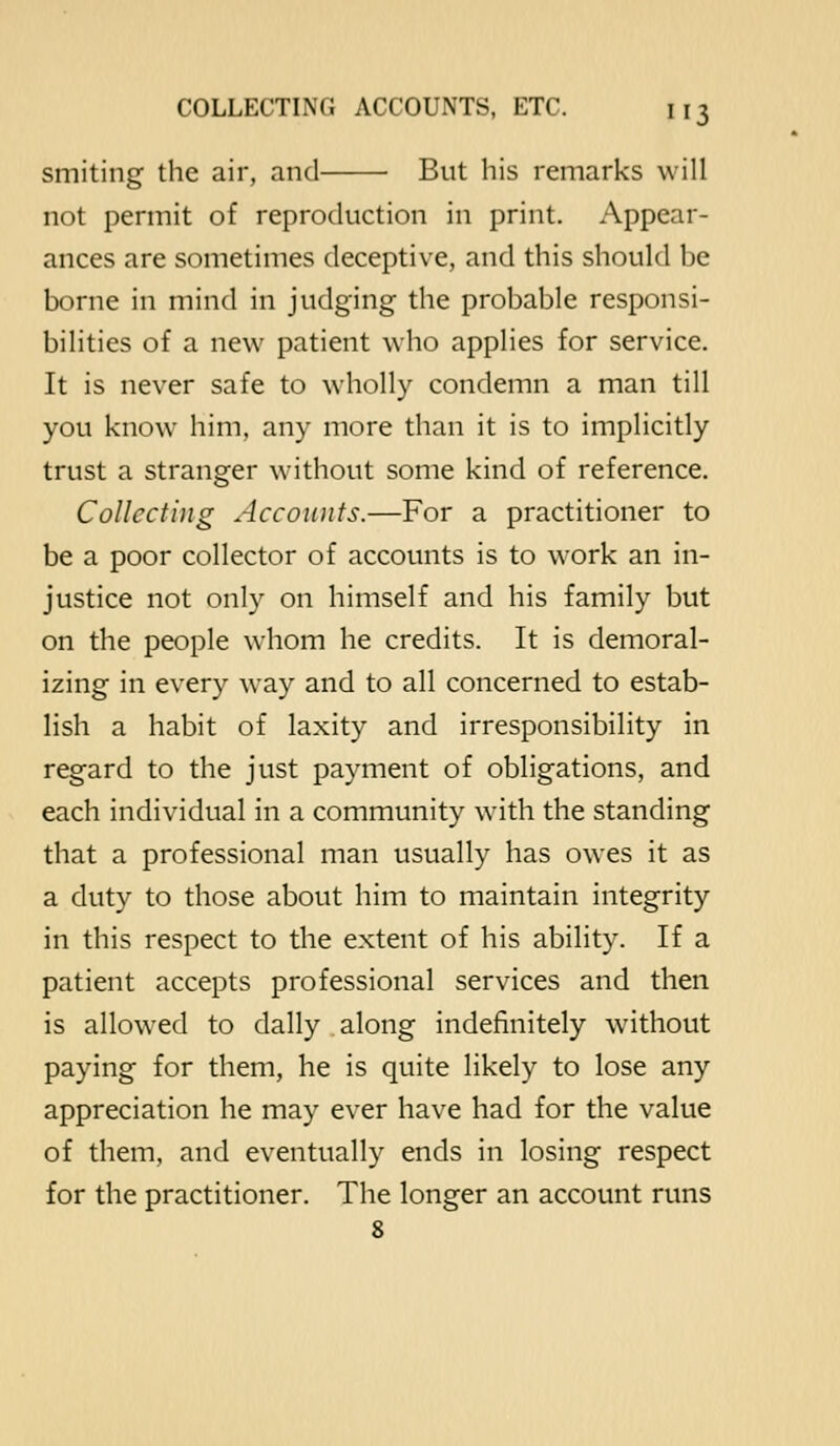 smiting the air, and But his remarks will not permit of reproduction in print. Appear- ances are sometimes deceptive, and this should be borne in mind in judging the probable responsi- bilities of a new patient who applies for service. It is never safe to wholly condemn a man till you know him, any more than it is to implicitly trust a stranger w-ithout some kind of reference. Collecting Accounts.—For a practitioner to be a poor collector of accounts is to work an in- justice not only on himself and his family but on the people whom he credits. It is demoral- izing in every way and to all concerned to estab- lish a habit of laxity and irresponsibility in regard to the just payment of obligations, and each individual in a community wath the standing that a professional man usually has owes it as a duty to those about him to maintain integrity in this respect to the extent of his ability. If a patient accepts professional services and then is allow'ed to dally along indefinitely \vithout paying for them, he is quite likely to lose any appreciation he may ever have had for the value of them, and eventually ends in losing respect for the practitioner. The longer an account runs