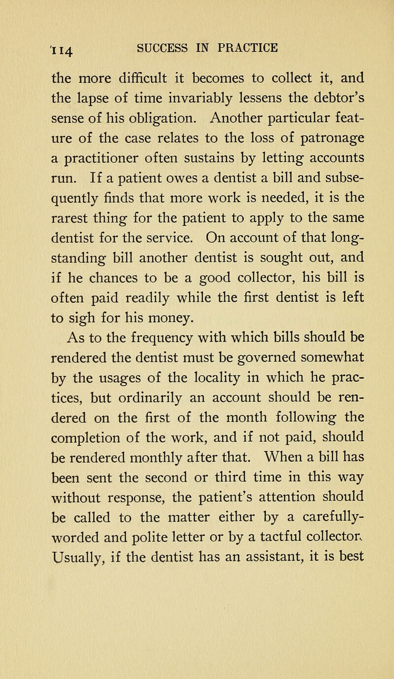 the more difficult it becomes to collect it, and the lapse of time invariably lessens the debtor's sense of his obligation. Another particular feat- ure of the case relates to the loss of patronage a practitioner often sustains by letting accounts run. If a patient owes a dentist a bill and subse- quently finds that more work is needed, it is the rarest thing for the patient to apply to the same dentist for the service. On account of that long- standing bill another dentist is sought out, and if he chances to be a good collector, his bill is often paid readily while the first dentist is left to sigh for his money. As to the frequency with which bills should be rendered the dentist must be governed somewhat by the usages of the locality in which he prac- tices, but ordinarily an account should be ren- dered on the first of the month following the completion of the work, and if not paid, should be rendered monthly after that. When a bill has been sent the second or third time in this way without response, the patient's attention should be called to the matter either by a carefully- worded and polite letter or by a tactful collector. Usually, if the dentist has an assistant, it is best