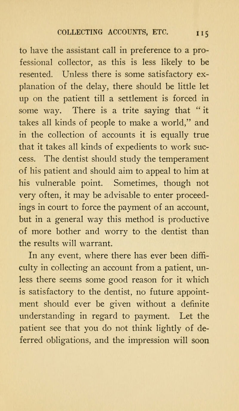 to have the assistant call in preference to a pro- fessional collector, as this is less likely to be resented. Unless there is some satisfactory ex- planation of the delay, there should be little let up on the patient till a settlement is forced in some way. There is a trite saying that  it takes all kinds of people to make a world, and in the collection of accounts it is equally true that it takes all kinds of expedients to work suc- cess. The dentist should study the temperament of his patient and should aim to appeal to him at his vulnerable point. Sometimes, though not very often, it may be advisable to enter proceed- ings in court to force the payment of an account, but in a general way this method is productive of more bother and worry to the dentist than the results will warrant. In any event, where there has ever been diffi- culty in collecting an account from a patient, un- less there seems some good reason for it which is satisfactory to the dentist, no future appoint- ment should ever be given without a definite understanding in regard to payment. Let the patient see that you do not think lightly of de- ferred obligations, and the impression will soon