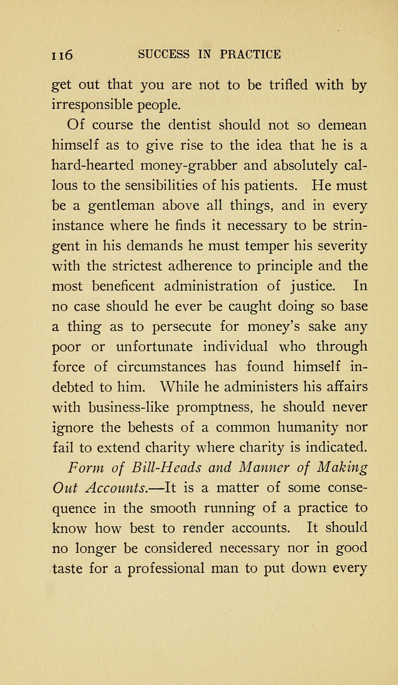 get out that you are not to be trifled with by irresponsible people. Of course the dentist should not so demean himself as to give rise to the idea that he is a hard-hearted money-grabber and absolutely cal- lous to the sensibilities of his patients. He must be a gentleman above all things, and in every instance where he finds it necessary to be strin- gent in his demands he must temper his severity with the strictest adherence to principle and the most beneficent administration of justice. In no case should he ever be caught doing so base a thing as to persecute for money's sake any poor or unfortunate individual who through force of circumstances has found himself in- debted to him. While he administers his affairs with business-like promptness, he should never ignore the behests of a common humanity nor fail to extend charity where charity is indicated. Form of Bill-Heads and Manner of Making Out Accounts.—It is a matter of some conse- quence in the smooth running of a practice to know how best to render accounts. It should no longer be considered necessary nor in good taste for a professional man to put down every