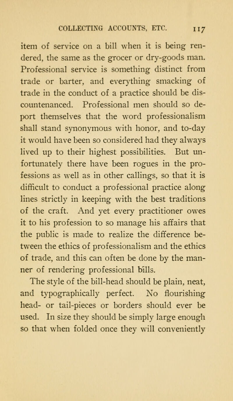 item of service on a bill when it is being ren- dered, the same as the grocer or dry-goods man. Professional service is something distinct from trade or barter, and everything smacking of trade in the conduct of a practice should be dis- countenanced. Professional men should so de- port themselves that the word professionalism shall stand synonymous with honor, and to-day it would have been so considered had they always lived up to their highest possibilities. But un- fortunately there have been rogues in the pro- fessions as well as in other callings, so that it is difficult to conduct a professional practice along lines strictly in keeping with the best traditions of the craft. And yet every practitioner owes it to his profession to so manage his affairs that the public is made to realize the difference be- tween the ethics of professionalism and the ethics of trade, and this can often be done by the man- ner of rendering professional bills. The style of the bill-head should be plain, neat, and typographically perfect. No flourishing head- or tail-pieces or borders should ever be used. In size they should be simply large enough so that when folded once they will conveniently