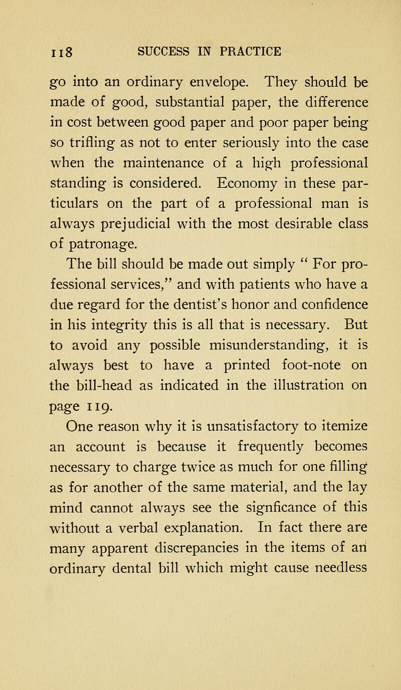 go into an ordinary envelope. They should be made of good, substantial paper, the difference in cost between good paper and poor paper being so trifling as not to enter seriously into the case when the maintenance of a high professional standing is considered. Economy in these par- ticulars on the part of a professional man is always prejudicial with the most desirable class of patronage. The bill should be made out simply  For pro- fessional services, and with patients who have a due regard for the dentist's honor and confidence in his integrity this is all that is necessary. But to avoid any possible misunderstanding, it is always best to have a printed foot-note on the bill-head as indicated in the illustration on page 119. One reason why it is unsatisfactory to itemize an account is because it frequently becomes necessary to charge twice as much for one filling as for another of the same material, and the lay mind cannot always see the signficance of this without a verbal explanation. In fact there are many apparent discrepancies in the items of an ordinary dental bill which might cause needless