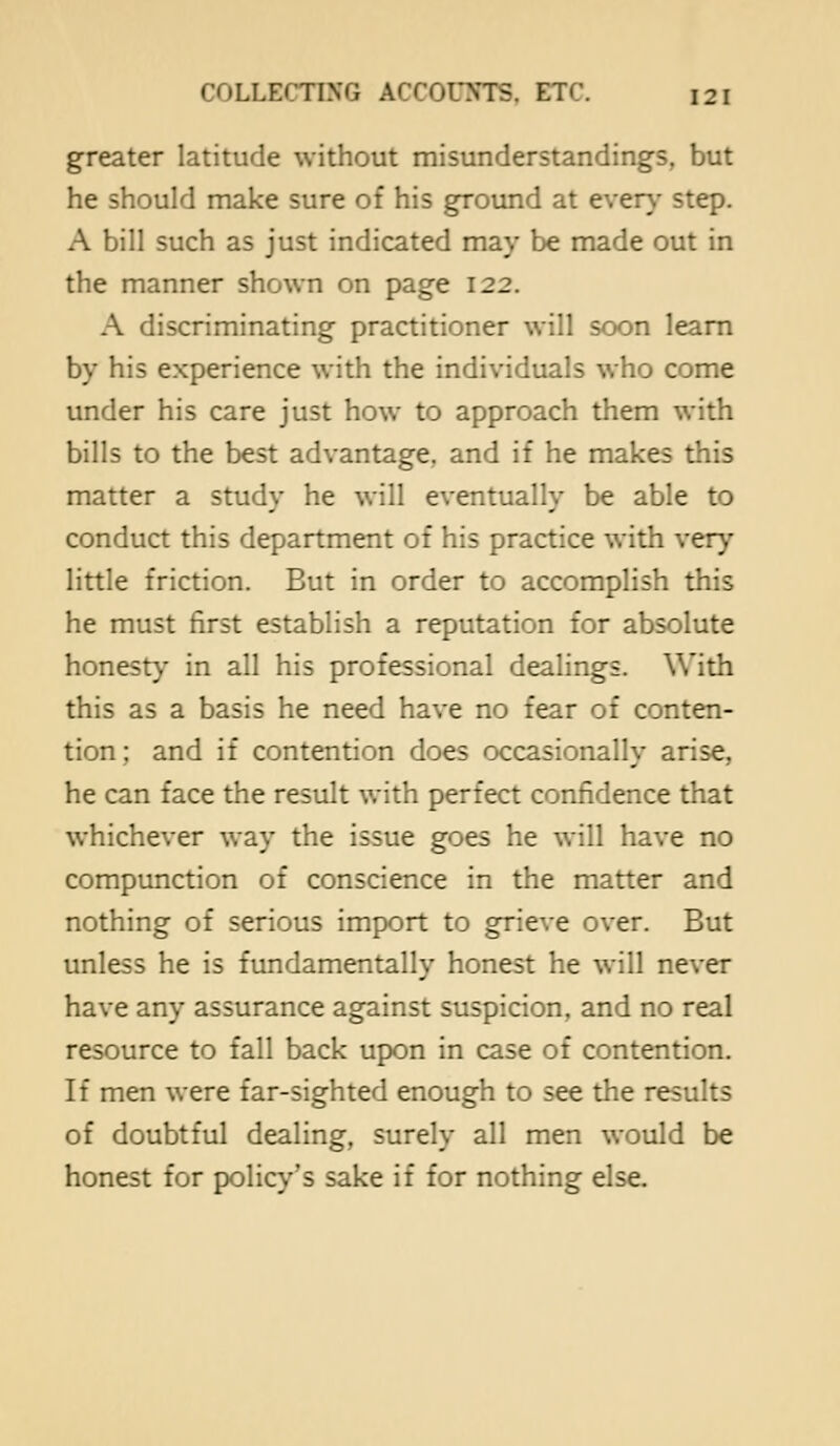 greater latitude without misunderstandings, but he should make sure of his ground at ever}- step. A bill such as just indicated may be made out in the manner shown on page 122. A discriminating practitioner will soon learn by his experience with the individuals who come under his care just how to approach them with bills to the best advantage, and if he makes this matter a study he will eventually be able to conduct this department of his practice with very little friction. But in order to accomplish this he must first establish a reputation for absolute honesty in all his professional dealings. With this as a basis he need have no fear of conten- tion; and if contention does occasionally arise, he can face the result with perfect confidence that whichever way the issue goes he will have no compunction of conscience in the matter and nothing of serious import to grieve over. But unless he is fundamentally honest he will never have any assurance against suspicion, and no real resource to fall back upon in case of contention. If men were far-sighted enough to see the results of doubtful dealing, surely all men would be honest for policy's sake if for nothing else.