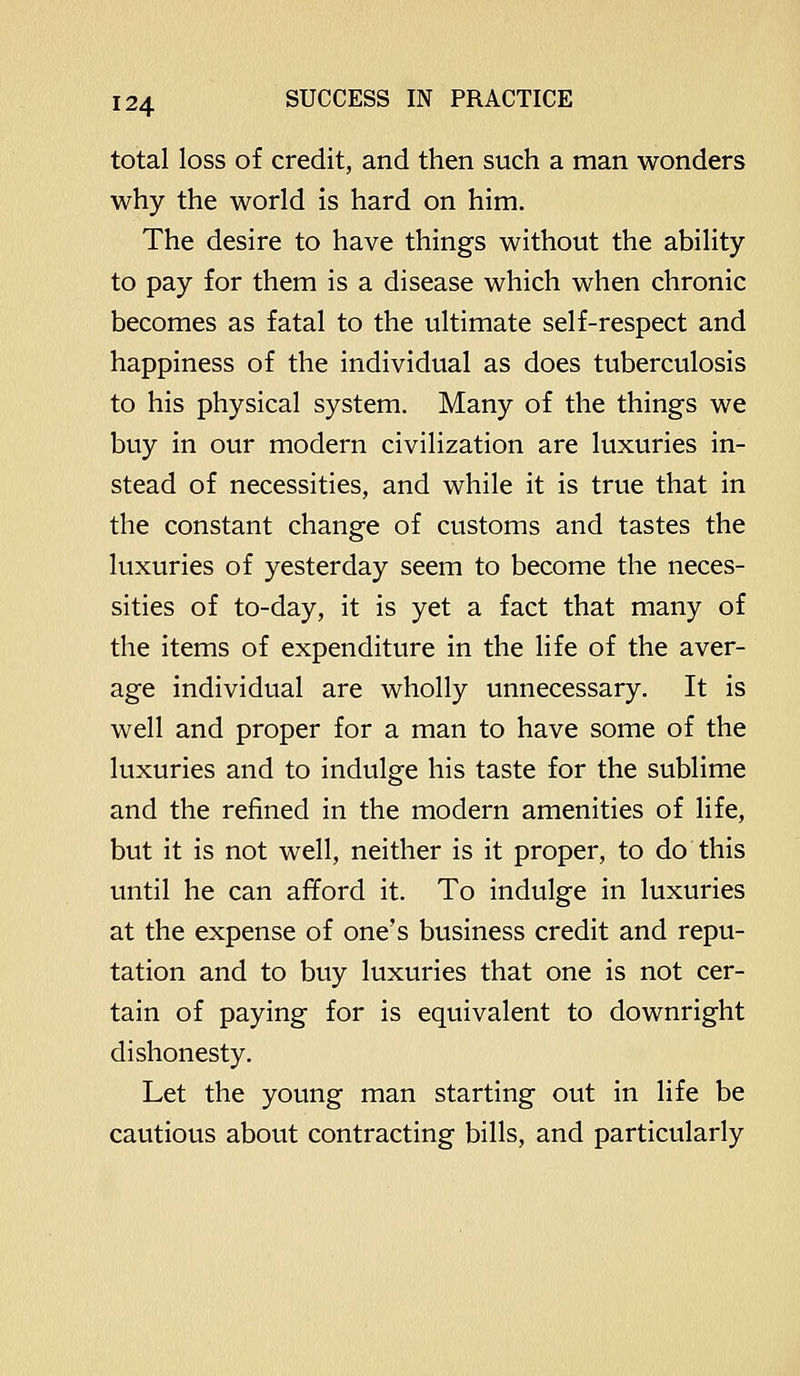 total loss of credit, and then such a man wonders why the world is hard on him. The desire to have things without the ability to pay for them is a disease which when chronic becomes as fatal to the ultimate self-respect and happiness of the individual as does tuberculosis to his physical system. Many of the things we buy in our modern civilization are luxuries in- stead of necessities, and while it is true that in the constant change of customs and tastes the luxuries of yesterday seem to become the neces- sities of to-day, it is yet a fact that many of the items of expenditure in the life of the aver- age individual are wholly unnecessary. It is well and proper for a man to have some of the luxuries and to indulge his taste for the sublime and the refined in the modern amenities of life, but it is not well, neither is it proper, to do this until he can afford it. To indulge in luxuries at the expense of one's business credit and repu- tation and to buy luxuries that one is not cer- tain of paying for is equivalent to downright dishonesty. Let the young man starting out in life be cautious about contracting bills, and particularly