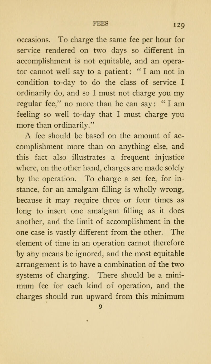 occasions. To charge the same fee per hour for service rendered on two days so different in accompHshment is not equitable, and an opera- tor cannot well say to a patient:  I am not in condition to-day to do the class of service I ordinarily do, and so I must not charge you my regular fee, no more than he can say: I am feeling so well to-day that I must charge you more than ordinarily. A fee should be based on the amount of ac- complishment more than on anything else, and this fact also illustrates a frequent injustice where, on the other hand, charges are made solely by the operation. To charge a set fee, for in- stance, for an amalgam filling is wholly wrong, because it may require three or four times as long to insert one amalgam filling as it does another, and the limit of accomplishment in the one case is vastly different from the other. The element of time in an operation cannot therefore by any means be ignored, and the most equitable arrangement is to have a combination of the two systems of charging. There should be a mini- mum fee for each kind of operation, and the charges should run upward from this minimum 9