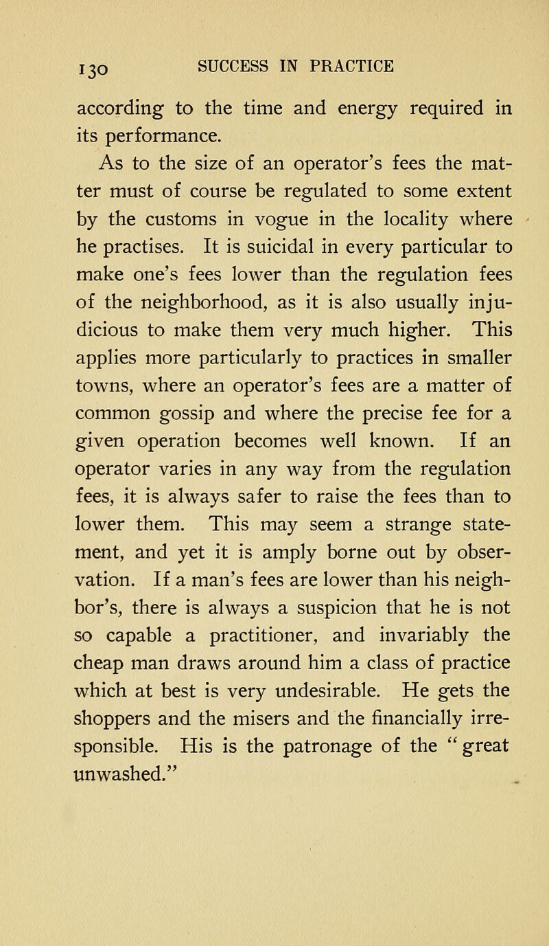 according to the time and energy required in its performance. As to the size of an operator's fees the mat- ter must of course be regulated to some extent by the customs in vogue in the locaHty where he practises. It is suicidal in every particular to make one's fees lower than the regulation fees of the neighborhood, as it is also usually inju- dicious to make them very much higher. This applies more particularly to practices in smaller towns, where an operator's fees are a matter of common gossip and where the precise fee for a given operation becomes well known. If an operator varies in any way from the regulation fees, it is always safer to raise the fees than to lower them. This may seem a strange state- ment, and yet it is amply borne out by obser- vation. If a man's fees are lower than his neigh- bor's, there is always a suspicion that he is not so capable a practitioner, and invariably the cheap man draws around him a class of practice which at best is very undesirable. He gets the shoppers and the misers and the financially irre- sponsible. His is the patronage of the  great unwashed.