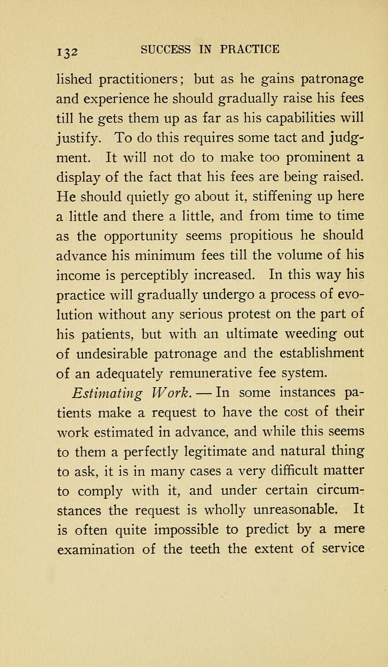 lished practitioners; but as he gains patronage and experience he should gradually raise his fees till he gets them up as far as his capabilities will justify. To do this requires some tact and judg- ment. It will not do to make too prominent a display of the fact that his fees are being raised. He should quietly go about it, stiffening up here a little and there a little, and from time to time as the opportunity seems propitious he should advance his minimum fees till the volume of his income is perceptibly increased. In this way his practice will gradually undergo a process of evo- lution without any serious protest on the part of his patients, but with an ultimate weeding out of undesirable patronage and the establishment of an adequately remunerative fee system. Estimating Work. — In some instances pa- tients make a request to have the cost of their work estimated in advance, and while this seems to them a perfectly legitimate and natural thing to ask, it is in many cases a very difficult matter to comply with it, and under certain circumr stances the request is wholly unreasonable. It is often quite impossible to predict by a mere examination of the teeth the extent of service