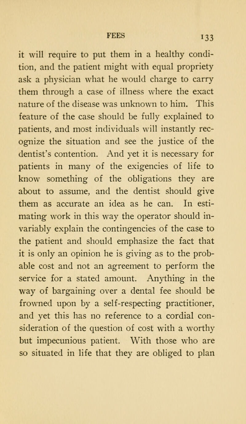 it will require to put them in a healthy condi- tion, and the patient might with equal propriety ask a physician what he would charge to carry them through a case of illness where the exact nature of the disease was unknown to him. This feature of the case should be fully explained to patients, and most individuals will instantly rec- ognize the situation and see the justice of the dentist's contention. And yet it is necessary for patients in many of the exigencies of life to know something of the obligations they are about to assume, and the dentist should give them as accurate an idea as he can. In esti- mating work in this way the operator should in- variably explain the contingencies of the case to the patient and should emphasize the fact that it is only an opinion he is giving as to the prob- able cost and not an agreement to perform the service for a stated amount. Anything in the way of bargaining over a dental fee should be frowned upon by a self-respecting practitioner, and yet this has no reference to a cordial con- sideration of the question of cost with a worthy but impecunious patient. With those who are so situated in life that they are obliged to plan
