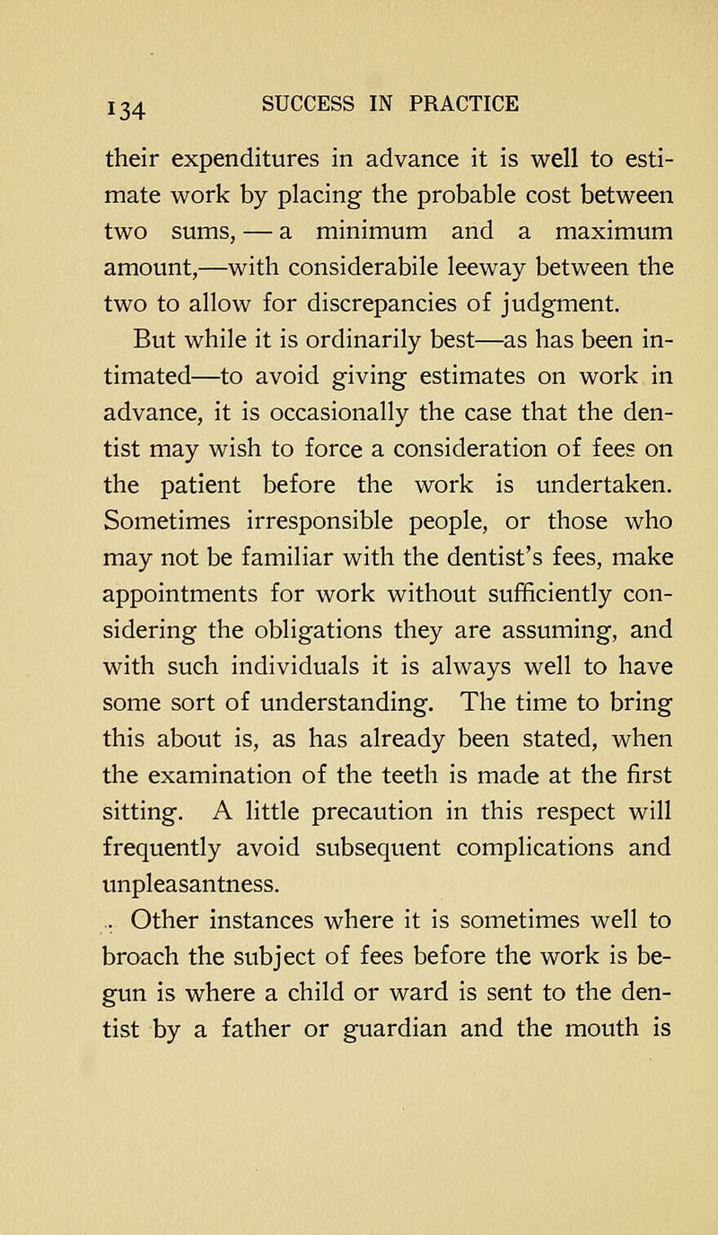 their expenditures in advance it is well to esti- mate work by placing the probable cost between two sums, — a minimum and a maximum amount,—with considerabile leeway between the two to allow for discrepancies of judgment. But while it is ordinarily best—as has been in- timated—to avoid giving estimates on work in advance, it is occasionally the case that the den- tist may wish to force a consideration of fees on the patient before the work is undertaken. Sometimes irresponsible people, or those who may not be familiar with the dentist's fees, make appointments for work without sufficiently con- sidering the obligations they are assuming, and with such individuals it is always well to have some sort of understanding. The time to bring this about is, as has already been stated, when the examination of the teeth is made at the first sitting. A little precaution in this respect will frequently avoid subsequent complications and unpleasantness. .. Other instances where it is sometimes well to broach the subject of fees before the work is be- gun is where a child or ward is sent to the den- tist by a father or guardian and the mouth is