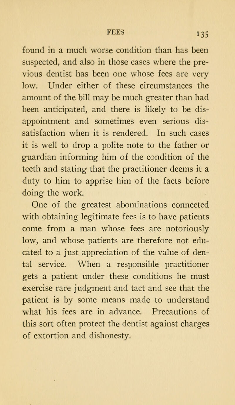 found in a much worse condition than has been suspected, and also in those cases where the pre- vious dentist has been one whose fees are very- low. Under either of these circumstances the amount of the bill may be much greater than had been anticipated, and there is likely to be dis- appointment and sometimes even serious dis- satisfaction when it is rendered. In such cases it is well to drop a polite note to the father or guardian informing him of the condition of the teeth and stating that the practitioner deems it a duty to him to apprise him of the facts before doing the work. One of the greatest abominations connected with obtaining legitimate fees is to have patients come from a man whose fees are notoriously low, and whose patients are therefore not edu- cated to a just appreciation of the value of den- tal service. When a responsible practitioner gets a patient under these conditions he must exercise rare judgment and tact and see that the patient is by some means made to understand what his fees are in advance. Precautions of this sort often protect the dentist against charges of extortion and dishonesty.