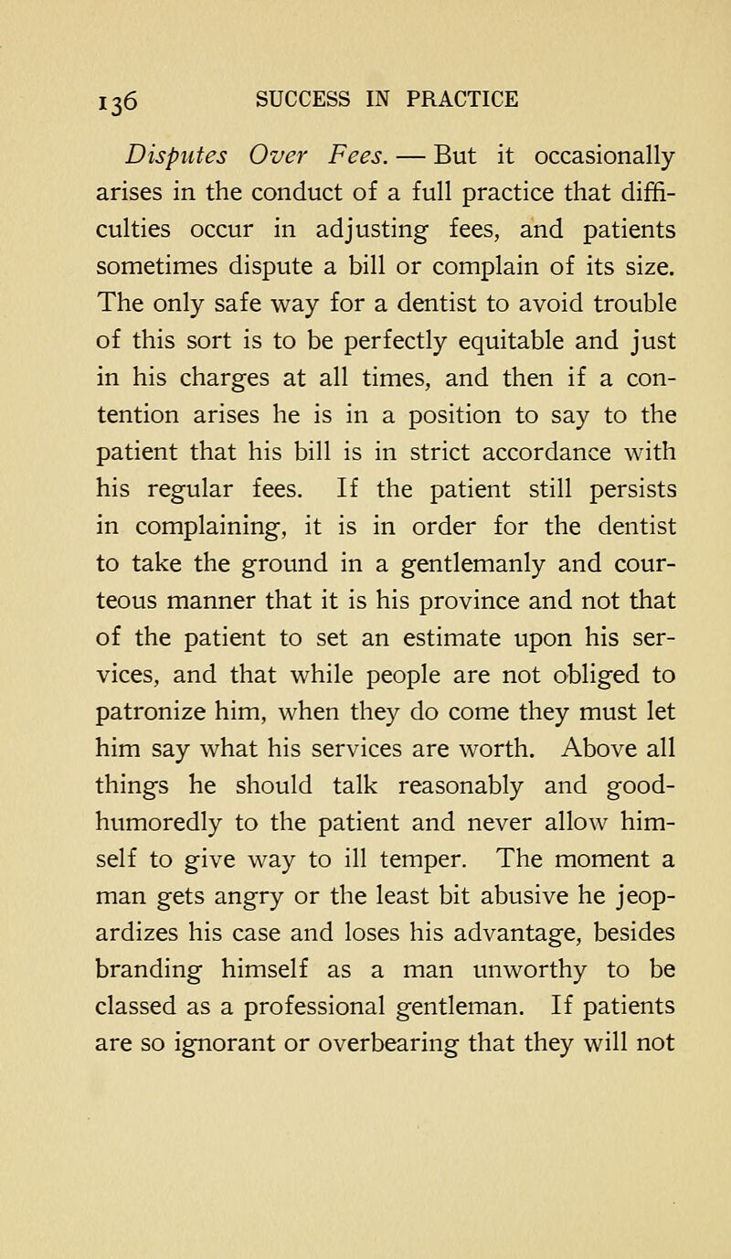Disputes Over Fees. — But it occasionally arises in the conduct of a full practice that diffi- culties occur in adjusting fees, and patients sometimes dispute a bill or complain of its size. The only safe way for a dentist to avoid trouble of this sort is to be perfectly equitable and just in his charges at all times, and then if a con- tention arises he is in a position to say to the patient that his bill is in strict accordance with his regular fees. If the patient still persists in complaining, it is in order for the dentist to take the ground in a gentlemanly and cour- teous manner that it is his province and not that of the patient to set an estimate upon his ser- vices, and that while people are not obliged to patronize him, when they do come they must let him say what his services are worth. Above all things he should talk reasonably and good- humoredly to the patient and never allow him- self to give way to ill temper. The moment a man gets angry or the least bit abusive he jeop- ardizes his case and loses his advantage, besides branding himself as a man unworthy to be classed as a professional gentleman. If patients are so ignorant or overbearing that they will not
