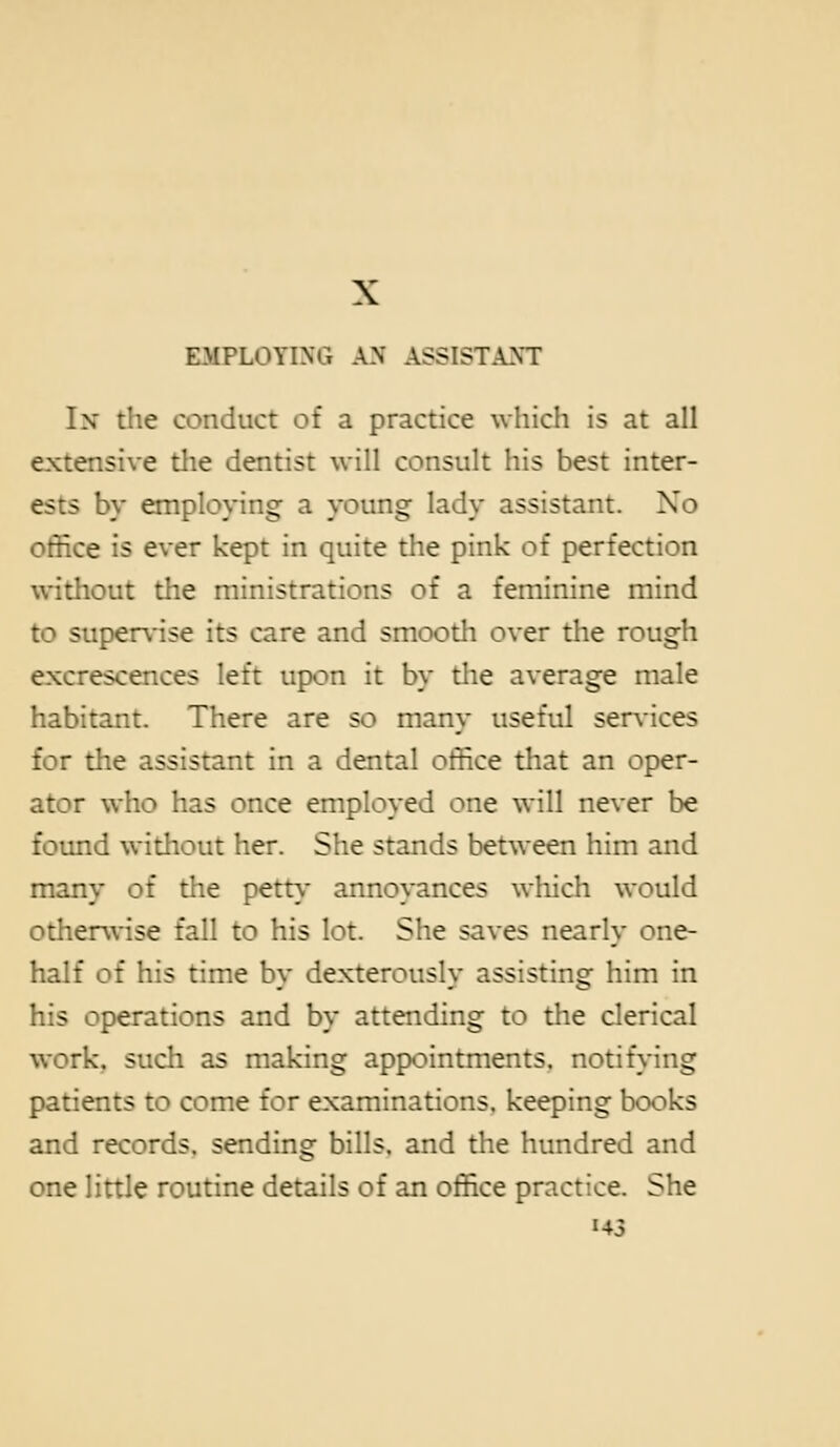 EMPLOYING AN ASSISTANT In the conduct of a practice which is at all extensive the dentist will consult his best inter- ests by employing a young lady assistant. No office is ever kept in quite the pink of perfection without the ministrations of a feminine mind to supervise its care and smooth over the rough excrescences left upon it by the average male habitant. There are so many useful services for the assistant in a dental office that an oper- ator who has once employed one will never be found without her. She stands between him and many of the pett\' annoyances which would otherwise fall to his lot. She saves nearly one- half of his time by dexterously assisting him in his operations and by attending to the clerical work, such as making appointments, notif>*ing patients to come for examinations, keeping books and records, sending bills, and the hundred and one little routine details of an office practice. She H3