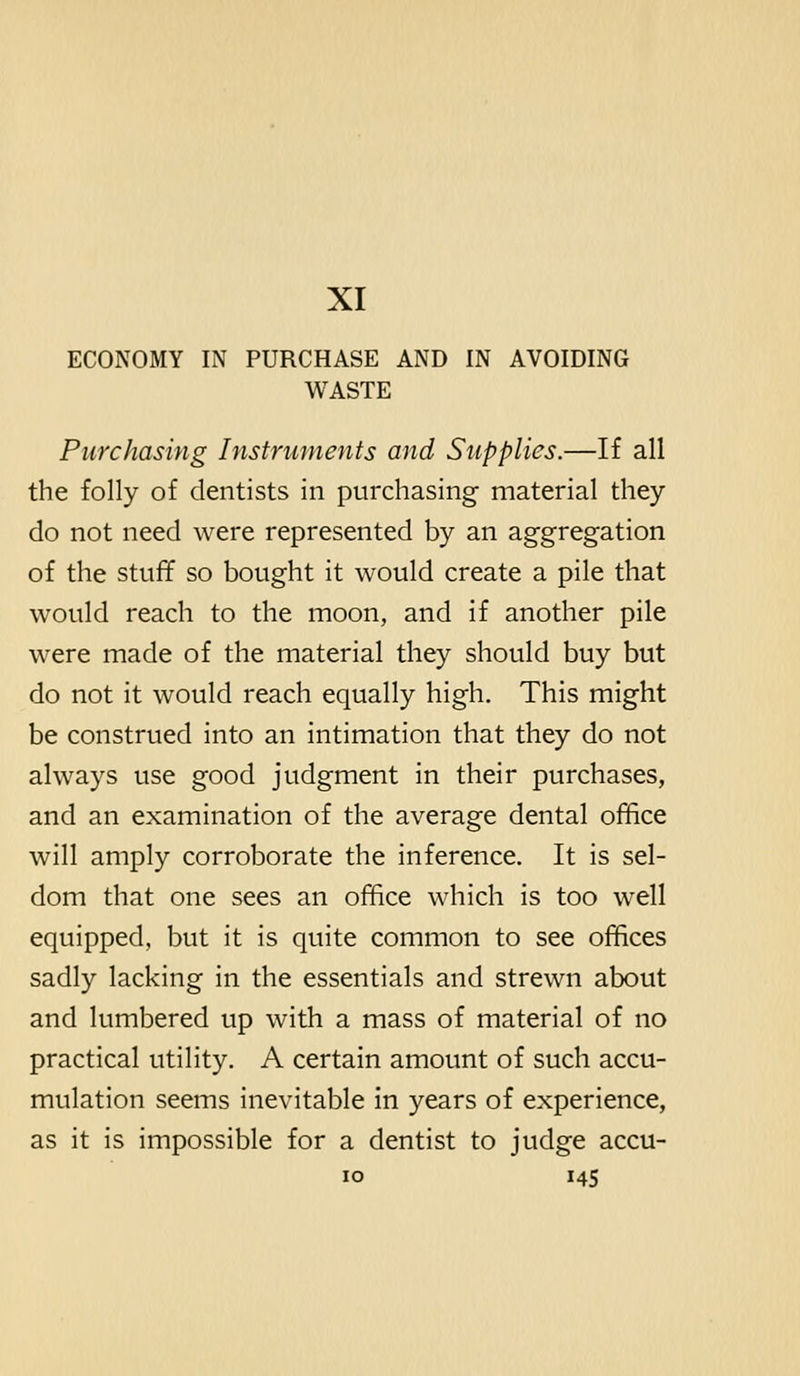 XI ECONOMY IN PURCHASE AND IN AVOIDING WASTE Purchasing Instruments and Supplies.—If all the folly of dentists in purchasing material they do not need were represented by an aggregation of the stuff so bought it would create a pile that would reach to the moon, and if another pile were made of the material they should buy but do not it would reach equally high. This might be construed into an intimation that they do not always use good judgment in their purchases, and an examination of the average dental office will amply corroborate the inference. It is sel- dom that one sees an office which is too well equipped, but it is quite common to see offices sadly lacking in the essentials and strewn about and lumbered up with a mass of material of no practical utility. A certain amount of such accu- mulation seems inevitable in years of experience, as it is impossible for a dentist to judge accu-