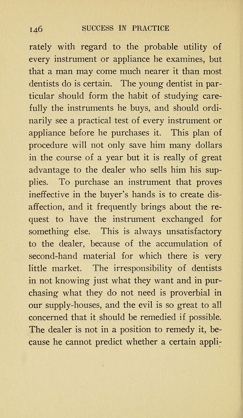 rately with regard to the probable utihty of every instrument or appHance he examines, but that a man may come much nearer it than most dentists do is certain. The young dentist in par- ticular should form the habit of studying care- fully the instruments he buys, and should ordi- narily see a practical test of every instrument or appliance before he purchases it. This plan of procedure will not only save him many dollars in the course of a year but it is really of great advantage to the dealer who sells him his sup- plies. To purchase an instrument that proves inefifective in the buyer's hands is to create dis- affection, and it frequently brings about the re- quest to have the instrument exchanged for something else. This is always unsatisfactory to the dealer, because of the accumulation of second-hand material for which there is very little market. The irresponsibility of dentists in not knowing just what they want and in pur- chasing what they do not need is proverbial in our supply-houses, and the evil is so great to all concerned that it should be remedied if possible. The dealer is not in a position to remedy it, be- cause he cannot predict whether a certain appli;