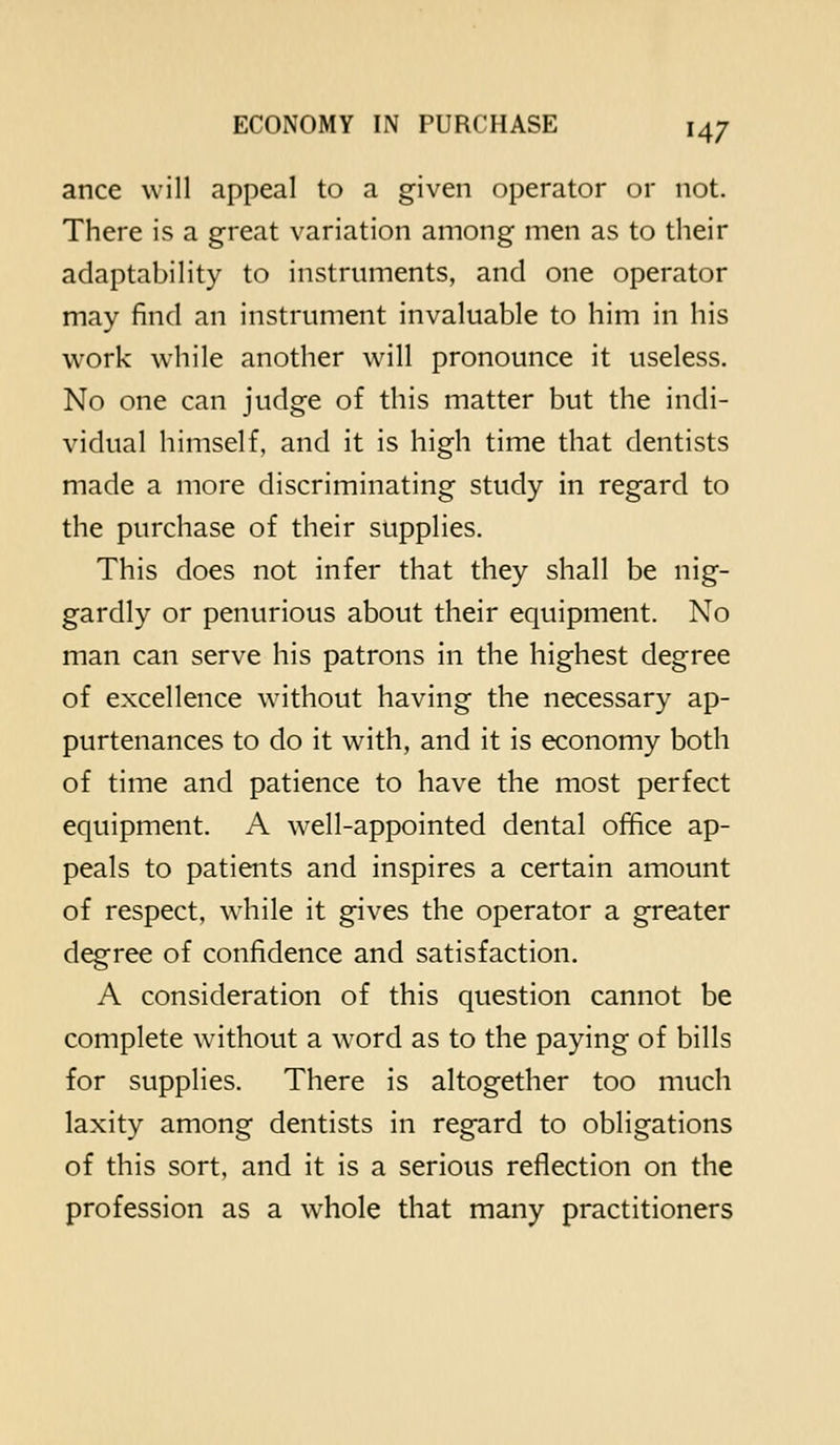 ance will appeal to a given operator or not. There is a great variation among men as to their adaptability to instruments, and one operator may find an instrument invaluable to him in his work while another will pronounce it useless. No one can judge of this matter but the indi- vidual himself, and it is high time that dentists made a more discriminating study in regard to the purchase of their supplies. This does not infer that they shall be nig- gardly or penurious about their equipment. No man can serve his patrons in the highest degree of excellence without having the necessary ap- purtenances to do it with, and it is economy both of time and patience to have the most perfect equipment. A well-appointed dental office ap- peals to patients and inspires a certain amount of respect, while it gives the operator a greater d^ree of confidence and satisfaction. A consideration of this question cannot be complete without a word as to the paying of bills for supplies. There is altogether too much laxity among dentists in regard to obligations of this sort, and it is a serious reflection on the