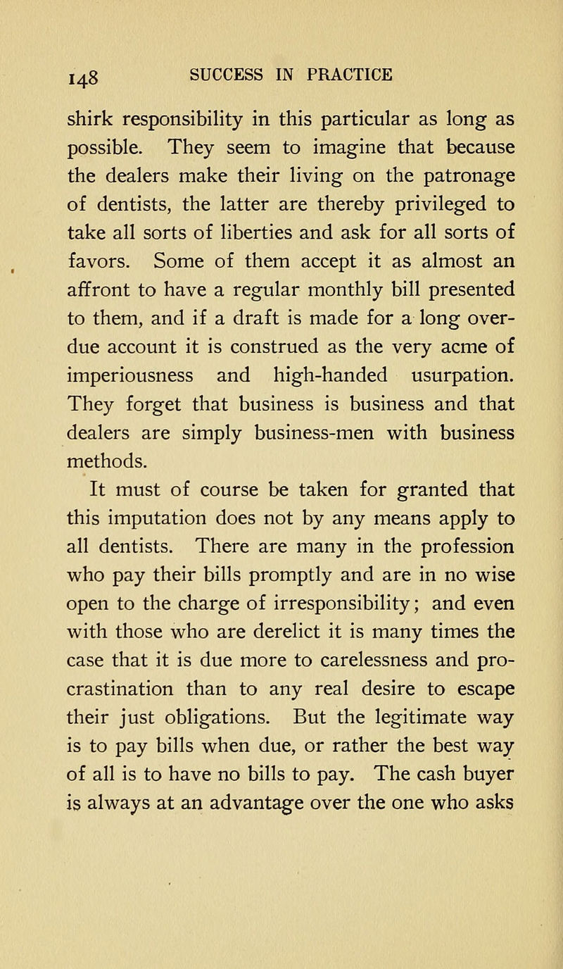 shirk responsibility in this particular as long as possible. They seem to imagine that because the dealers make their living on the patronage of dentists, the latter are thereby privileged to take all sorts of liberties and ask for all sorts of favors. Some of them accept it as almost an affront to have a regular monthly bill presented to them, and if a draft is made for a long over- due account it is construed as the very acme of imperiousness and high-handed usurpation. They forget that business is business and that dealers are simply business-men with business methods. It must of course be taken for granted that this imputation does not by any means apply to all dentists. There are many in the profession who pay their bills promptly and are in no wise open to the charge of irresponsibility; and even with those who are derelict it is many times the case that it is due more to carelessness and pro- crastination than to any real desire to escape their just obligations. But the legitimate way is to pay bills when due, or rather the best way of all is to have no bills to pay. The cash buyer is always at an advantage over the one who asks