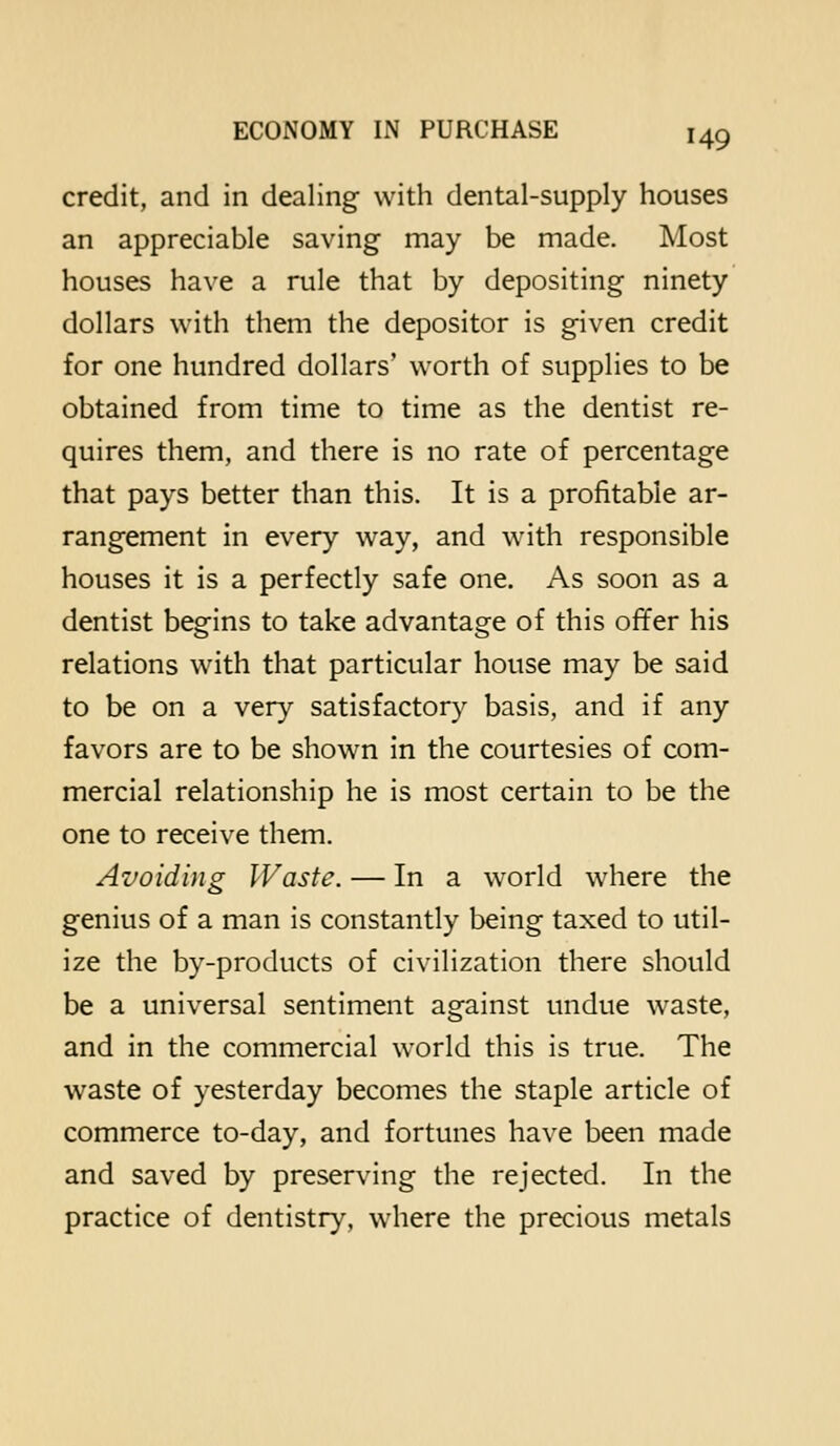 credit, and in dealing with dental-supply houses an appreciable saving may be made. Most houses have a rule that by depositing ninety dollars with them the depositor is given credit for one hundred dollars' worth of supplies to be obtained from time to time as the dentist re- quires them, and there is no rate of percentage that pays better than this. It is a profitable ar- rangement in every way, and with responsible houses it is a perfectly safe one. As soon as a dentist begins to take advantage of this offer his relations with that particular house may be said to be on a very satisfactory basis, and if any favors are to be shown in the courtesies of com- mercial relationship he is most certain to be the one to receive them. Avoiding Waste. — In a world where the genius of a man is constantly being taxed to util- ize the by-products of civilization there should be a universal sentiment against undue waste, and in the commercial world this is true. The waste of yesterday becomes the staple article of commerce to-day, and fortunes have been made and saved by preserving the rejected. In the practice of dentistry, where the precious metals