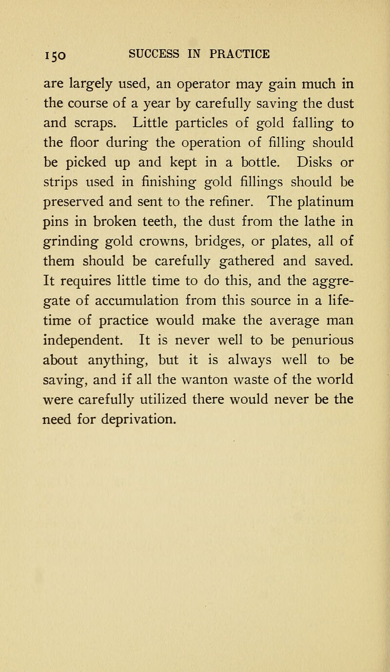 are largely used, an operator may gain much in the course of a year by carefully saving the dust and scraps. Little particles of gold falling to the floor during the operation of filling should be picked up and kept in a bottle. Disks or strips used in finishing gold fillings should be preserved and sent to the refiner. The platinum pins in broken teeth, the dust from the lathe in grinding gold crowns, bridges, or plates, all of them should be carefully gathered and saved. It requires little time to do this, and the aggre- gate of accumulation from this source in a life- time of practice would make the average man independent. It is never well to be penurious about anything, but it is always well to be saving, and if all the wanton waste of the world were carefully utilized there would never be the need for deprivation.