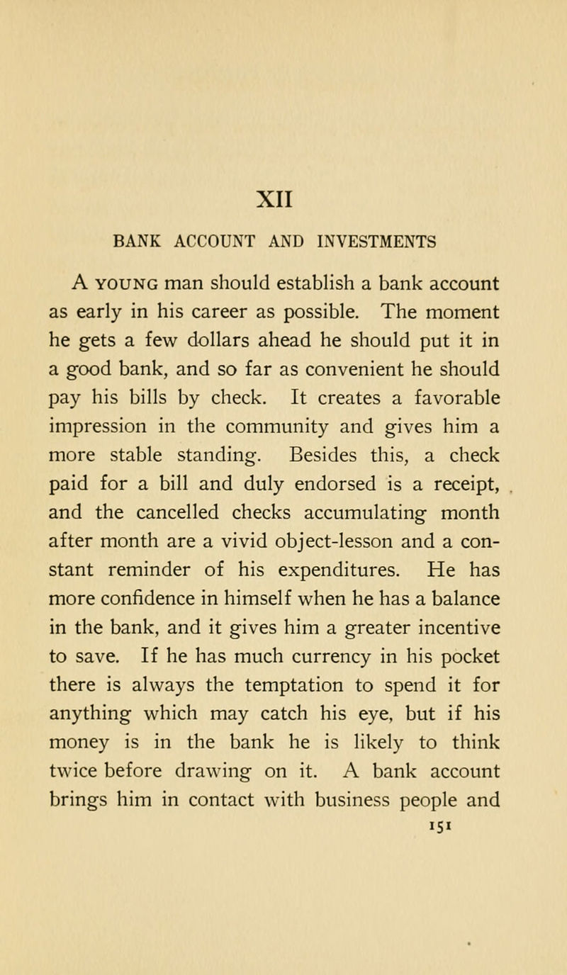 BANK ACCOUNT AND INVESTMENTS A YOUNG man should establish a bank account as early in his career as possible. The moment he gets a few dollars ahead he should put it in a good bank, and so far as convenient he should pay his bills by check. It creates a favorable impression in the community and gives him a more stable standing. Besides this, a check paid for a bill and duly endorsed is a receipt, and the cancelled checks accumulating month after month are a vivid object-lesson and a con- stant reminder of his expenditures. He has more confidence in himself when he has a balance in the bank, and it gives him a greater incentive to save. If he has much currency in his pocket there is always the temptation to spend it for anything which may catch his eye, but if his money is in the bank he is likely to think twice before drawing on it. A bank account brings him in contact with business people and