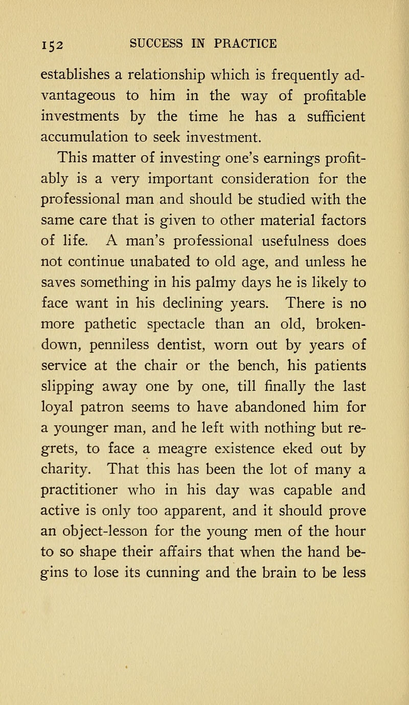 establishes a relationship which is frequently ad- vantageous to him in the way of profitable investments by the time he has a sufficient accumulation to seek investment. This matter of investing one's earnings profit- ably is a very important consideration for the professional man and should be studied with the same care that is given to other material factors of life. A man's professional usefulness does not continue unabated to old age, and unless he saves something in his palmy days he is likely to face want in his declining years. There is no more pathetic spectacle than an old, broken- down, penniless dentist, worn out by years of service at the chair or the bench, his patients slipping away one by one, till finally the last loyal patron seems to have abandoned him for a younger man, and he left with nothing but re- grets, to face a meagre existence eked out by charity. That this has been the lot of many a practitioner who in his day was capable and active is only too apparent, and it should prove an object-lesson for the young men of the hour to so shape their affairs that when the hand be- gins to lose its cunning and the brain to be less